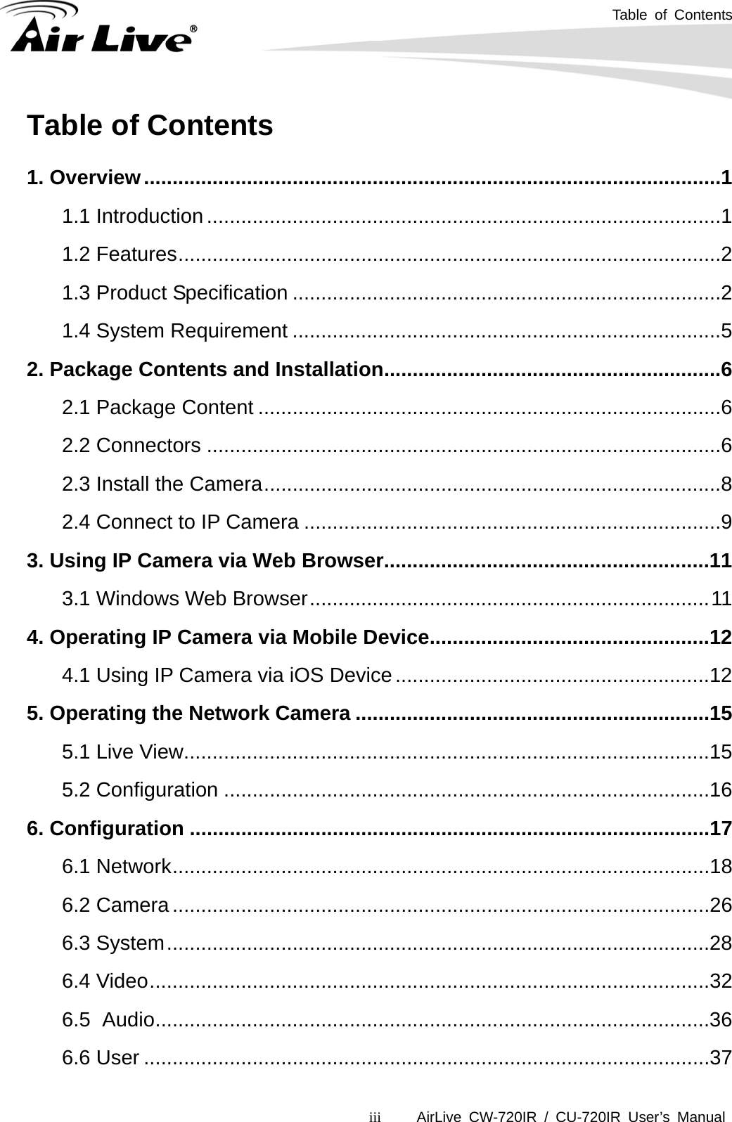 Table of Contents      AirLive CW-720IR / CU-720IR User’s Manual iiiTable of Contents  1. Overview.....................................................................................................1 1.1 Introduction..........................................................................................1 1.2 Features...............................................................................................2 1.3 Product Specification ...........................................................................2 1.4 System Requirement ...........................................................................5 2. Package Contents and Installation...........................................................6 2.1 Package Content .................................................................................6 2.2 Connectors ..........................................................................................6 2.3 Install the Camera................................................................................8 2.4 Connect to IP Camera .........................................................................9 3. Using IP Camera via Web Browser.........................................................11 3.1 Windows Web Browser......................................................................11 4. Operating IP Camera via Mobile Device.................................................12 4.1 Using IP Camera via iOS Device.......................................................12 5. Operating the Network Camera ..............................................................15 5.1 Live View............................................................................................15 5.2 Configuration .....................................................................................16 6. Configuration ...........................................................................................17 6.1 Network..............................................................................................18 6.2 Camera..............................................................................................26 6.3 System...............................................................................................28 6.4 Video..................................................................................................32 6.5 Audio.................................................................................................36 6.6 User ...................................................................................................37 