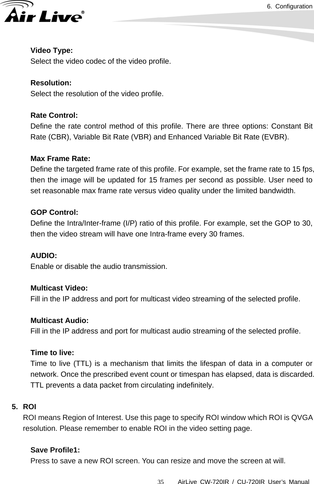 6. Configuration      AirLive CW-720IR / CU-720IR User’s Manual 35Video Type:   Select the video codec of the video profile.  Resolution:   Select the resolution of the video profile.    Rate Control: Define the rate control method of this profile. There are three options: Constant Bit Rate (CBR), Variable Bit Rate (VBR) and Enhanced Variable Bit Rate (EVBR).  Max Frame Rate: Define the targeted frame rate of this profile. For example, set the frame rate to 15 fps, then the image will be updated for 15 frames per second as possible. User need to set reasonable max frame rate versus video quality under the limited bandwidth.  GOP Control: Define the Intra/Inter-frame (I/P) ratio of this profile. For example, set the GOP to 30, then the video stream will have one Intra-frame every 30 frames.  AUDIO: Enable or disable the audio transmission.       Multicast Video:  Fill in the IP address and port for multicast video streaming of the selected profile.       Multicast Audio:  Fill in the IP address and port for multicast audio streaming of the selected profile.       Time to live:  Time to live (TTL) is a mechanism that limits the lifespan of data in a computer or network. Once the prescribed event count or timespan has elapsed, data is discarded. TTL prevents a data packet from circulating indefinitely.  5. ROI ROI means Region of Interest. Use this page to specify ROI window which ROI is QVGA resolution. Please remember to enable ROI in the video setting page.    Save Profile1:     Press to save a new ROI screen. You can resize and move the screen at will. 