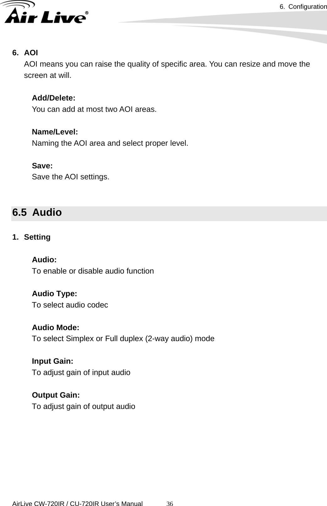 6. Configuration      AirLive CW-720IR / CU-720IR User’s Manual 366. AOI AOI means you can raise the quality of specific area. You can resize and move the screen at will.      Add/Delete:     You can add at most two AOI areas.      Name/Level:     Naming the AOI area and select proper level.       Save:   Save the AOI settings.     6.5  Audio  1. Setting  Audio: To enable or disable audio function  Audio Type: To select audio codec  Audio Mode: To select Simplex or Full duplex (2-way audio) mode  Input Gain: To adjust gain of input audio  Output Gain: To adjust gain of output audio      