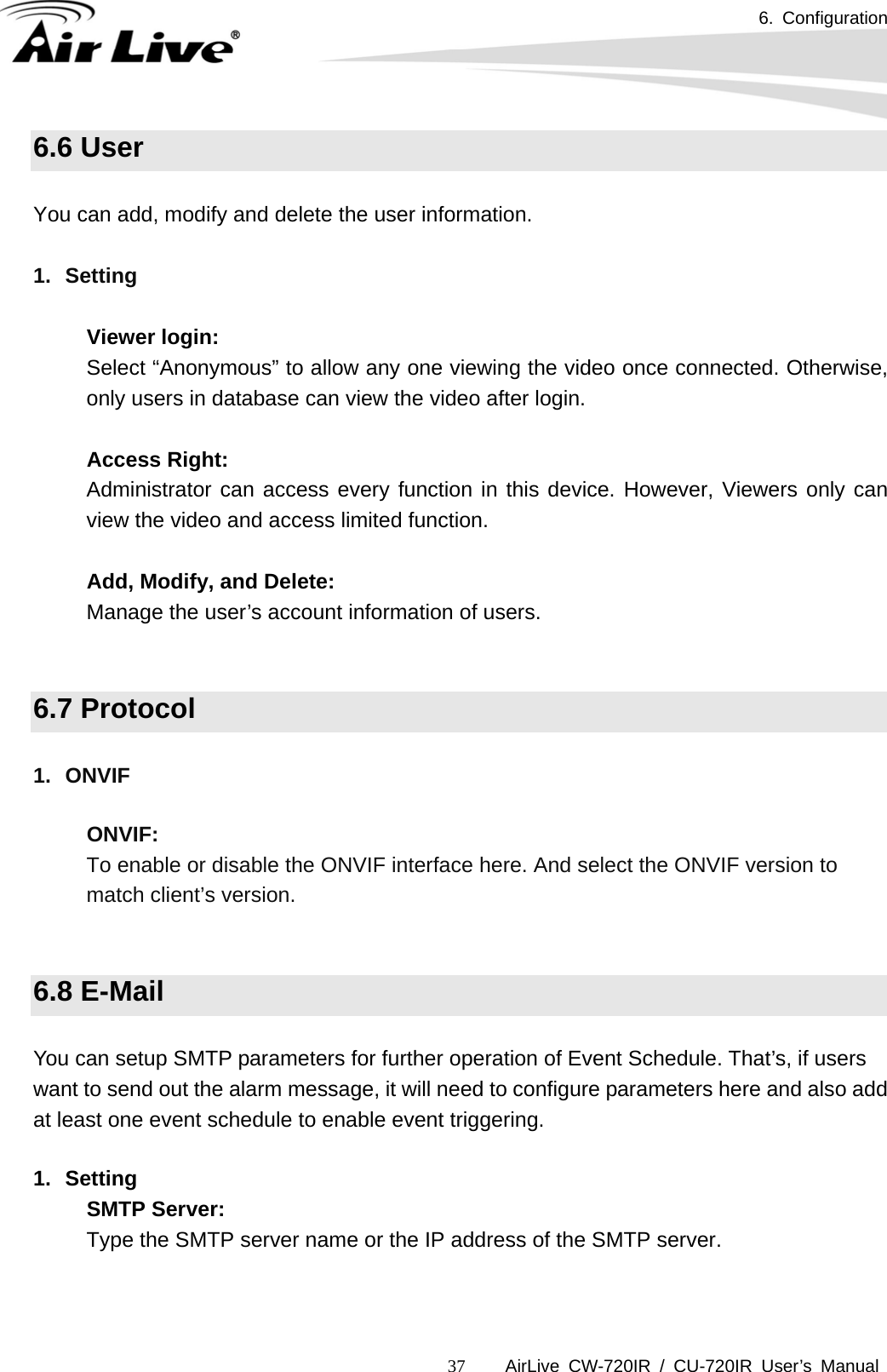 6. Configuration      AirLive CW-720IR / CU-720IR User’s Manual 376.6 User  You can add, modify and delete the user information.  1. Setting  Viewer login:  Select “Anonymous” to allow any one viewing the video once connected. Otherwise, only users in database can view the video after login.    Access Right:    Administrator can access every function in this device. However, Viewers only can view the video and access limited function.    Add, Modify, and Delete:  Manage the user’s account information of users.   6.7 Protocol  1. ONVIF  ONVIF: To enable or disable the ONVIF interface here. And select the ONVIF version to match client’s version.   6.8 E-Mail  You can setup SMTP parameters for further operation of Event Schedule. That’s, if users want to send out the alarm message, it will need to configure parameters here and also add at least one event schedule to enable event triggering.  1. Setting SMTP Server:  Type the SMTP server name or the IP address of the SMTP server.     