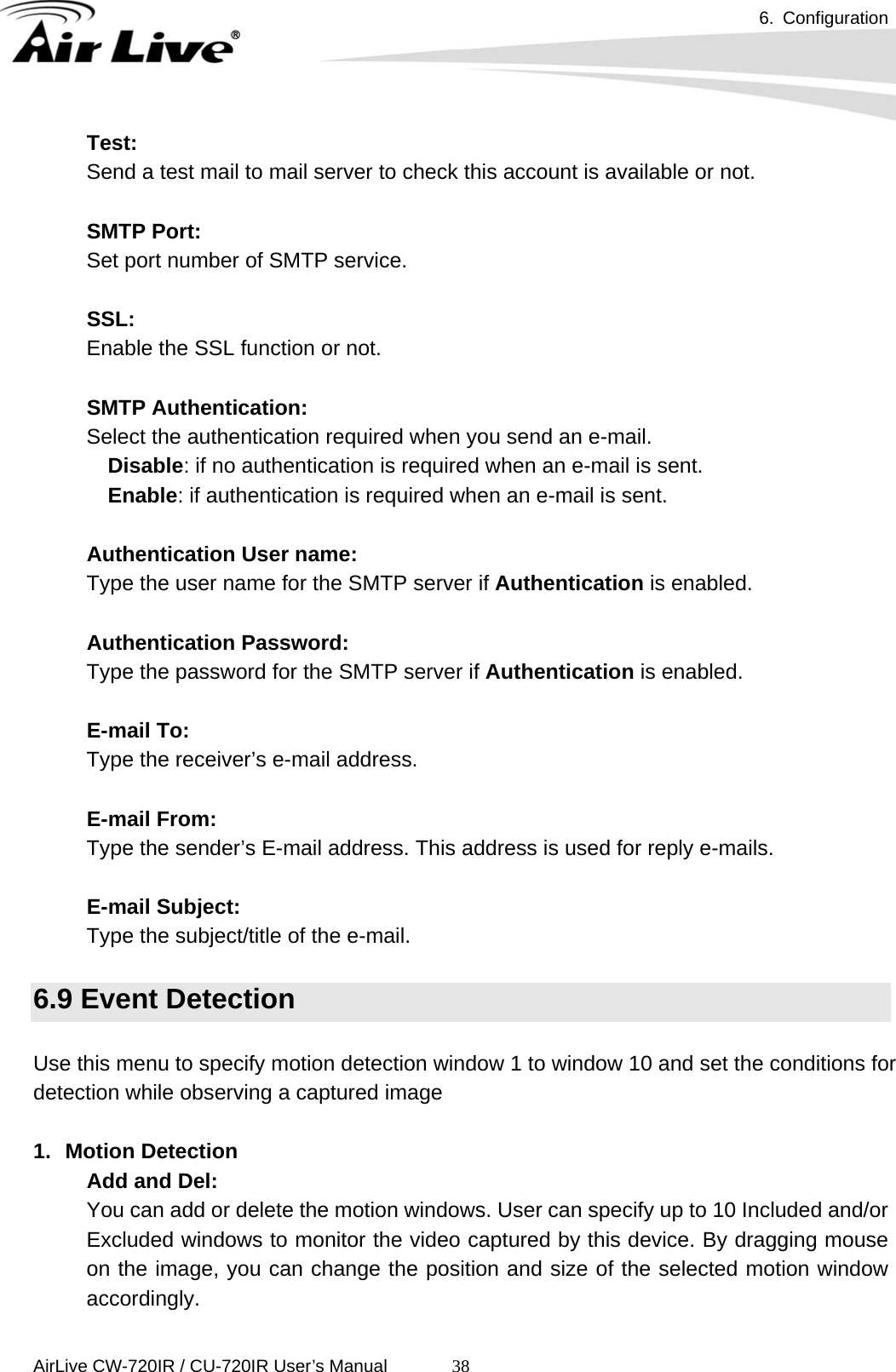 6. Configuration      AirLive CW-720IR / CU-720IR User’s Manual 38Test:  Send a test mail to mail server to check this account is available or not.    SMTP Port:  Set port number of SMTP service.    SSL:  Enable the SSL function or not.    SMTP Authentication:  Select the authentication required when you send an e-mail. Disable: if no authentication is required when an e-mail is sent.     Enable: if authentication is required when an e-mail is sent.    Authentication User name:  Type the user name for the SMTP server if Authentication is enabled.  Authentication Password:  Type the password for the SMTP server if Authentication is enabled.    E-mail To:  Type the receiver’s e-mail address.    E-mail From:  Type the sender’s E-mail address. This address is used for reply e-mails.  E-mail Subject:  Type the subject/title of the e-mail.  6.9 Event Detection  Use this menu to specify motion detection window 1 to window 10 and set the conditions for detection while observing a captured image  1. Motion Detection Add and Del: You can add or delete the motion windows. User can specify up to 10 Included and/or Excluded windows to monitor the video captured by this device. By dragging mouse on the image, you can change the position and size of the selected motion window accordingly.  