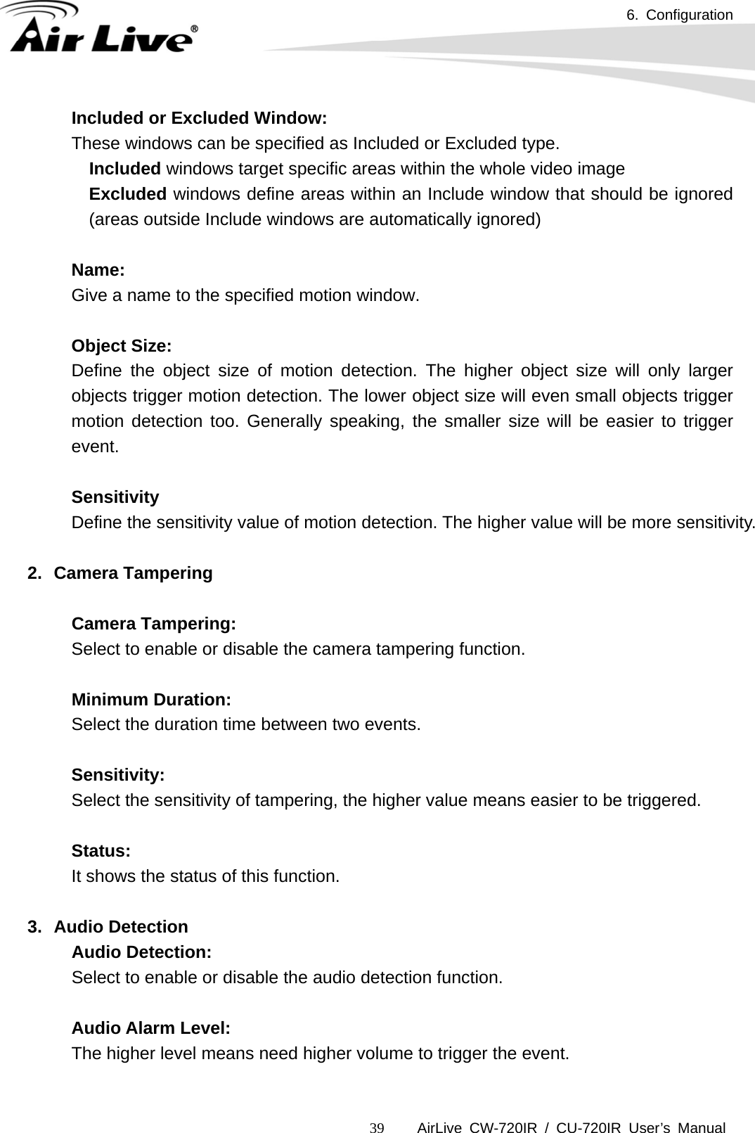6. Configuration      AirLive CW-720IR / CU-720IR User’s Manual 39Included or Excluded Window: These windows can be specified as Included or Excluded type.   Included windows target specific areas within the whole video image Excluded windows define areas within an Include window that should be ignored (areas outside Include windows are automatically ignored)  Name: Give a name to the specified motion window.  Object Size: Define the object size of motion detection. The higher object size will only larger objects trigger motion detection. The lower object size will even small objects trigger motion detection too. Generally speaking, the smaller size will be easier to trigger event.  Sensitivity Define the sensitivity value of motion detection. The higher value will be more sensitivity.  2. Camera Tampering    Camera Tampering:   Select to enable or disable the camera tampering function.    Minimum Duration:     Select the duration time between two events.    Sensitivity:     Select the sensitivity of tampering, the higher value means easier to be triggered.      Status:     It shows the status of this function.  3. Audio Detection   Audio Detection:   Select to enable or disable the audio detection function.       Audio Alarm Level:      The higher level means need higher volume to trigger the event.  