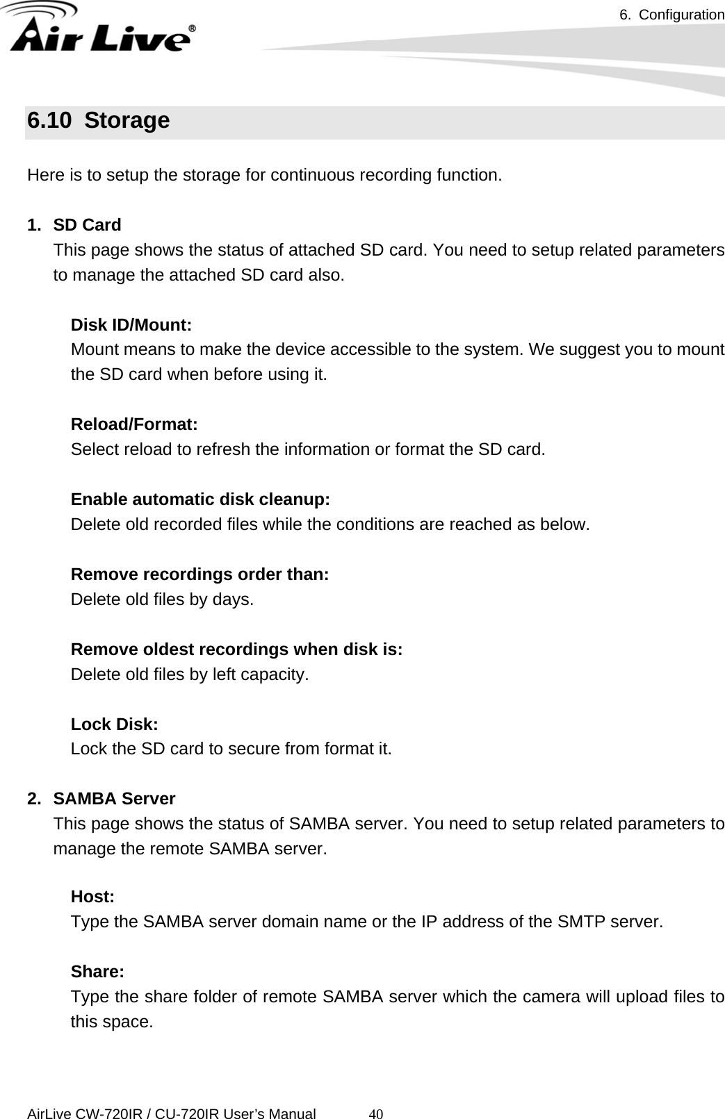 6. Configuration      AirLive CW-720IR / CU-720IR User’s Manual 406.10  Storage  Here is to setup the storage for continuous recording function.  1. SD Card This page shows the status of attached SD card. You need to setup related parameters to manage the attached SD card also.       Disk ID/Mount:      Mount means to make the device accessible to the system. We suggest you to mount the SD card when before using it.            Reload/Format:      Select reload to refresh the information or format the SD card.       Enable automatic disk cleanup: Delete old recorded files while the conditions are reached as below.    Remove recordings order than: Delete old files by days.    Remove oldest recordings when disk is: Delete old files by left capacity.    Lock Disk: Lock the SD card to secure from format it.  2. SAMBA Server  This page shows the status of SAMBA server. You need to setup related parameters to manage the remote SAMBA server.  Host:  Type the SAMBA server domain name or the IP address of the SMTP server.    Share:  Type the share folder of remote SAMBA server which the camera will upload files to this space.     