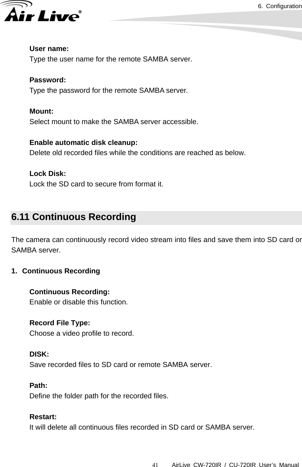 6. Configuration      AirLive CW-720IR / CU-720IR User’s Manual 41User name:  Type the user name for the remote SAMBA server.    Password:  Type the password for the remote SAMBA server.  Mount: Select mount to make the SAMBA server accessible.  Enable automatic disk cleanup: Delete old recorded files while the conditions are reached as below.    Lock Disk: Lock the SD card to secure from format it.   6.11 Continuous Recording  The camera can continuously record video stream into files and save them into SD card or SAMBA server.  1. Continuous Recording  Continuous Recording: Enable or disable this function.    Record File Type: Choose a video profile to record.    DISK: Save recorded files to SD card or remote SAMBA server.    Path: Define the folder path for the recorded files.    Restart: It will delete all continuous files recorded in SD card or SAMBA server.  