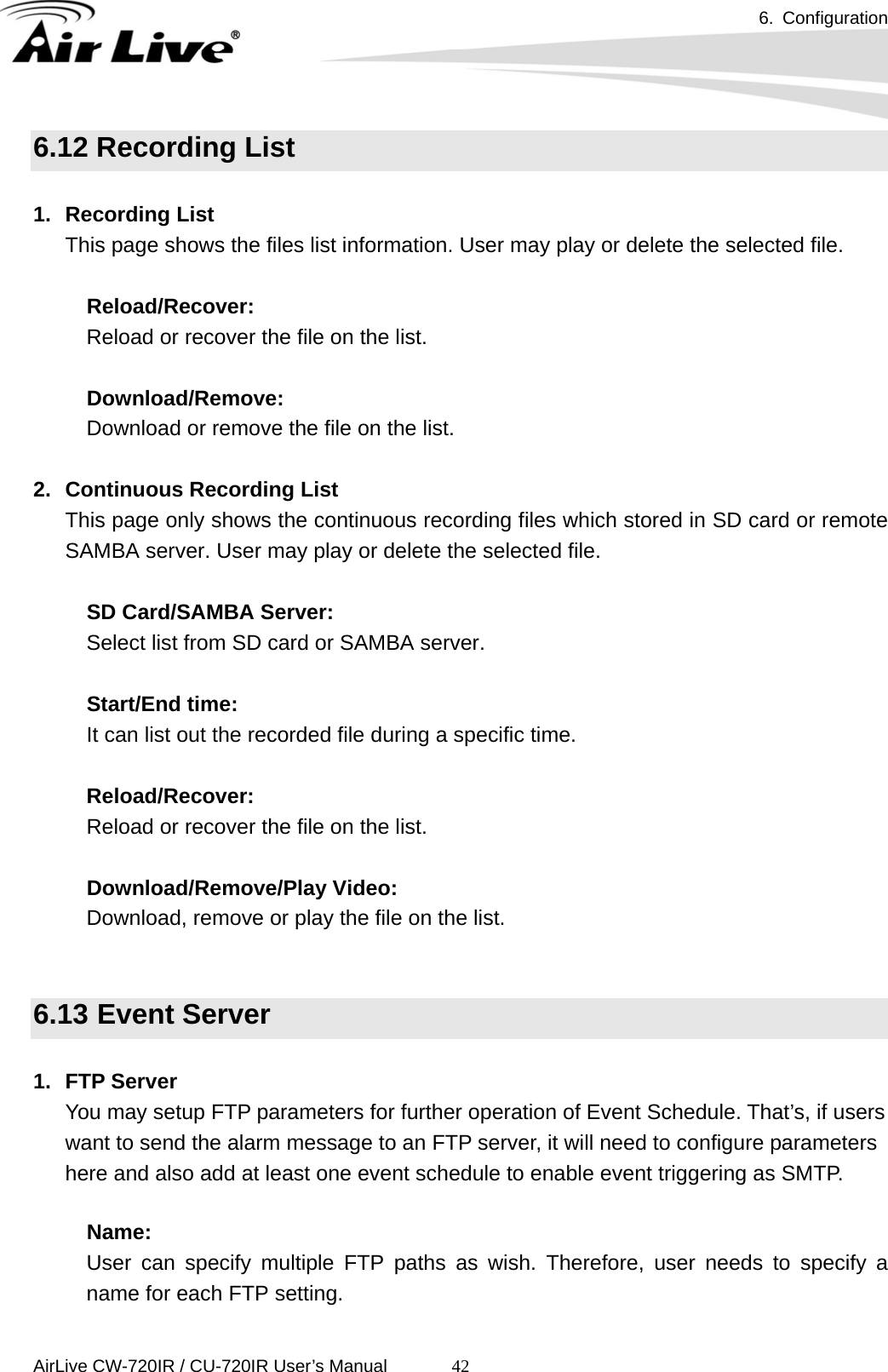 6. Configuration      AirLive CW-720IR / CU-720IR User’s Manual 426.12 Recording List  1. Recording List This page shows the files list information. User may play or delete the selected file.    Reload/Recover:     Reload or recover the file on the list.    Download/Remove:     Download or remove the file on the list.  2.  Continuous Recording List This page only shows the continuous recording files which stored in SD card or remote SAMBA server. User may play or delete the selected file.     SD Card/SAMBA Server:     Select list from SD card or SAMBA server.    Start/End time:     It can list out the recorded file during a specific time.      Reload/Recover:     Reload or recover the file on the list.    Download/Remove/Play Video:   Download, remove or play the file on the list.   6.13 Event Server  1. FTP Server You may setup FTP parameters for further operation of Event Schedule. That’s, if users want to send the alarm message to an FTP server, it will need to configure parameters here and also add at least one event schedule to enable event triggering as SMTP.  Name:   User can specify multiple FTP paths as wish. Therefore, user needs to specify a name for each FTP setting.   