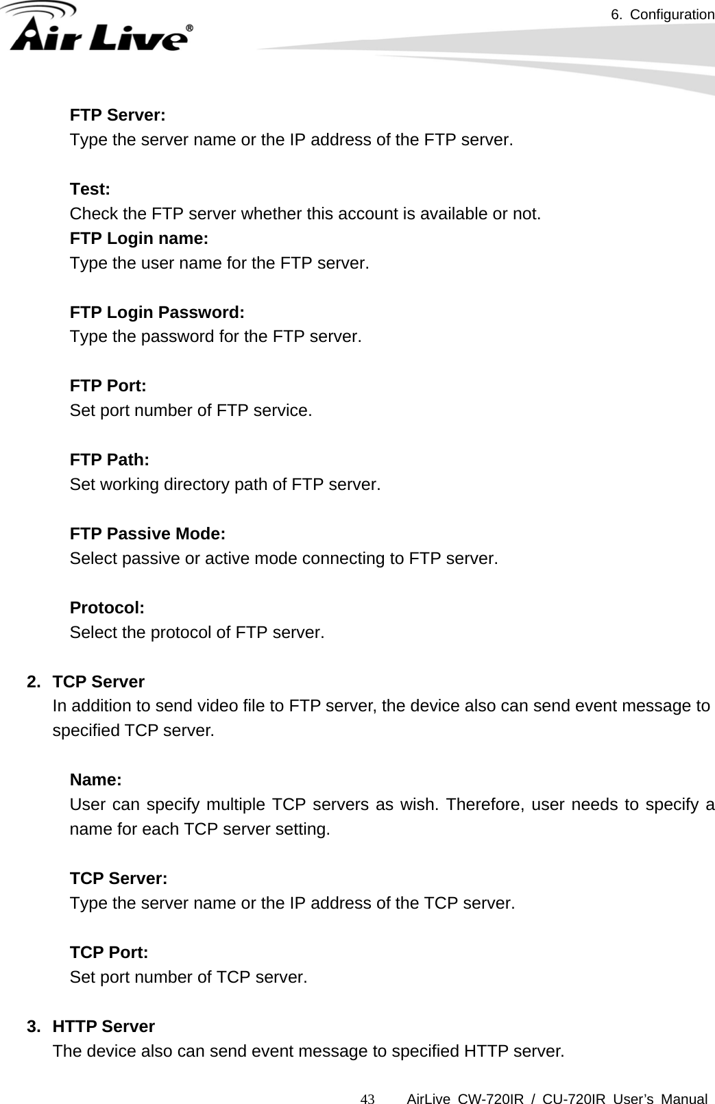 6. Configuration      AirLive CW-720IR / CU-720IR User’s Manual 43FTP Server:   Type the server name or the IP address of the FTP server.    Test:  Check the FTP server whether this account is available or not.   FTP Login name:  Type the user name for the FTP server.    FTP Login Password:  Type the password for the FTP server.    FTP Port:  Set port number of FTP service.    FTP Path:  Set working directory path of FTP server.    FTP Passive Mode:  Select passive or active mode connecting to FTP server.    Protocol: Select the protocol of FTP server.  2. TCP Server In addition to send video file to FTP server, the device also can send event message to specified TCP server.  Name:   User can specify multiple TCP servers as wish. Therefore, user needs to specify a name for each TCP server setting.    TCP Server:   Type the server name or the IP address of the TCP server.     TCP Port:  Set port number of TCP server.    3. HTTP Server The device also can send event message to specified HTTP server. 