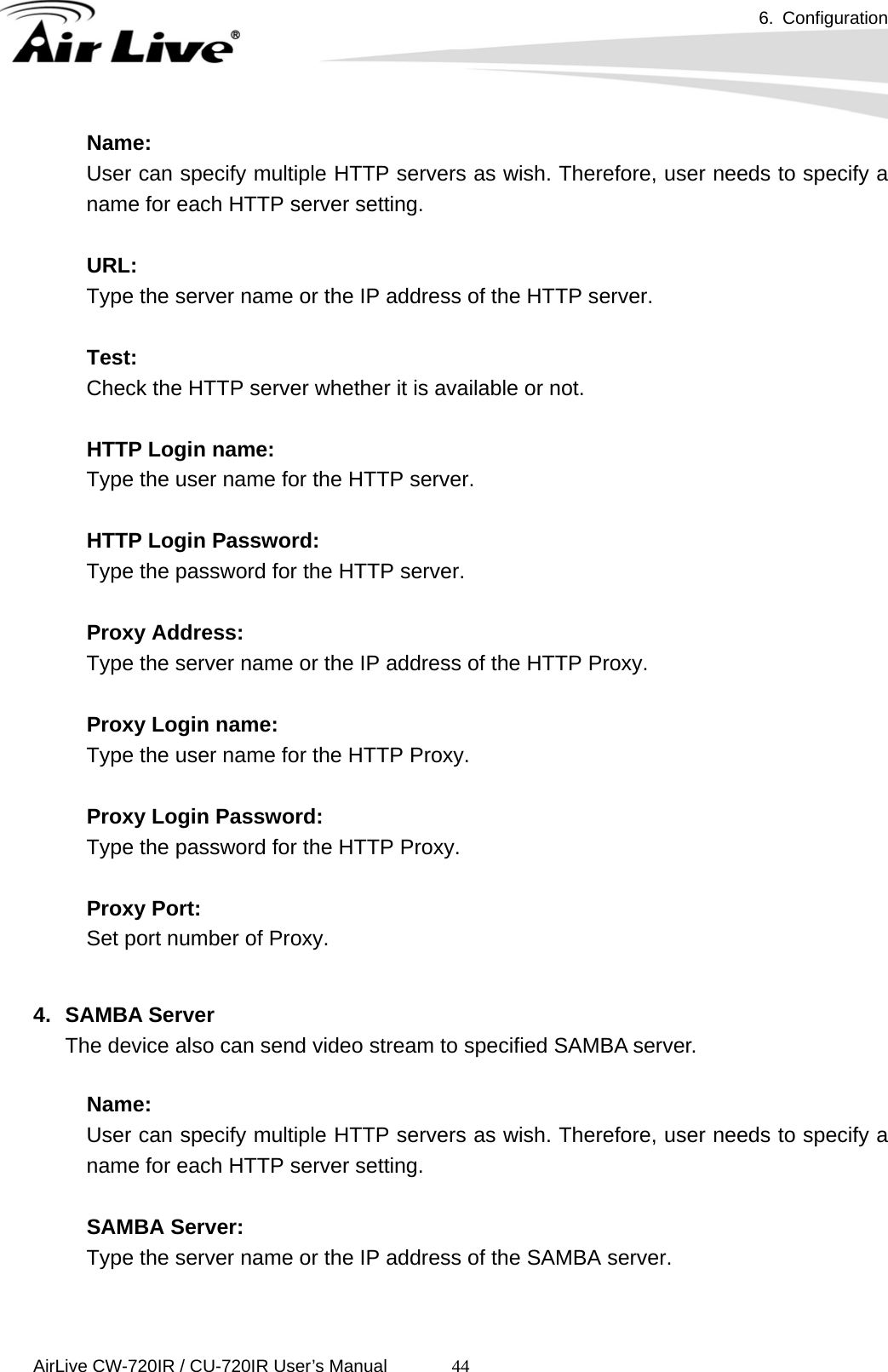 6. Configuration      AirLive CW-720IR / CU-720IR User’s Manual 44Name:   User can specify multiple HTTP servers as wish. Therefore, user needs to specify a name for each HTTP server setting.    URL:   Type the server name or the IP address of the HTTP server.    Test:  Check the HTTP server whether it is available or not.    HTTP Login name:  Type the user name for the HTTP server.    HTTP Login Password:  Type the password for the HTTP server.    Proxy Address:  Type the server name or the IP address of the HTTP Proxy.    Proxy Login name:  Type the user name for the HTTP Proxy.    Proxy Login Password:  Type the password for the HTTP Proxy.    Proxy Port:  Set port number of Proxy.    4. SAMBA Server The device also can send video stream to specified SAMBA server.  Name:   User can specify multiple HTTP servers as wish. Therefore, user needs to specify a name for each HTTP server setting.    SAMBA Server:   Type the server name or the IP address of the SAMBA server.    