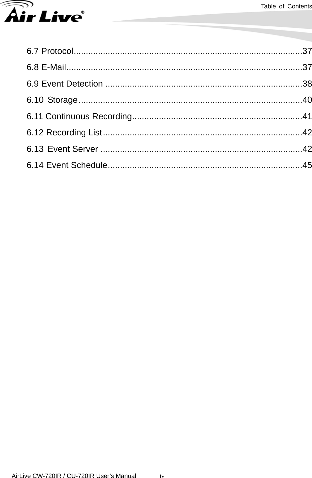  Table of Contents      AirLive CW-720IR / CU-720IR User’s Manual iv6.7 Protocol..............................................................................................37 6.8 E-Mail.................................................................................................37 6.9 Event Detection .................................................................................38 6.10   Storage............................................................................................40 6.11 Continuous Recording......................................................................41 6.12 Recording List..................................................................................42 6.13   Event Server ...................................................................................42 6.14 Event Schedule................................................................................45 