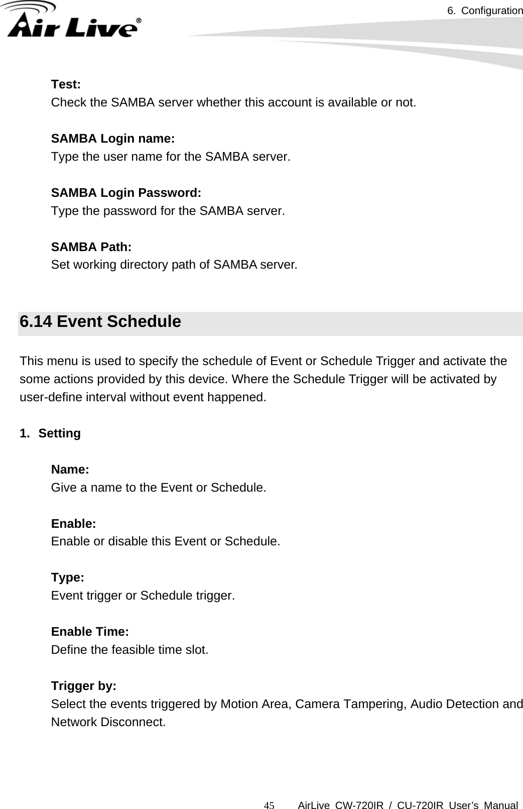 6. Configuration      AirLive CW-720IR / CU-720IR User’s Manual 45Test:  Check the SAMBA server whether this account is available or not.    SAMBA Login name:  Type the user name for the SAMBA server.     SAMBA Login Password:  Type the password for the SAMBA server.    SAMBA Path:  Set working directory path of SAMBA server.   6.14 Event Schedule  This menu is used to specify the schedule of Event or Schedule Trigger and activate the some actions provided by this device. Where the Schedule Trigger will be activated by user-define interval without event happened.  1. Setting  Name: Give a name to the Event or Schedule.    Enable: Enable or disable this Event or Schedule.    Type: Event trigger or Schedule trigger.    Enable Time: Define the feasible time slot.    Trigger by: Select the events triggered by Motion Area, Camera Tampering, Audio Detection and Network Disconnect.   