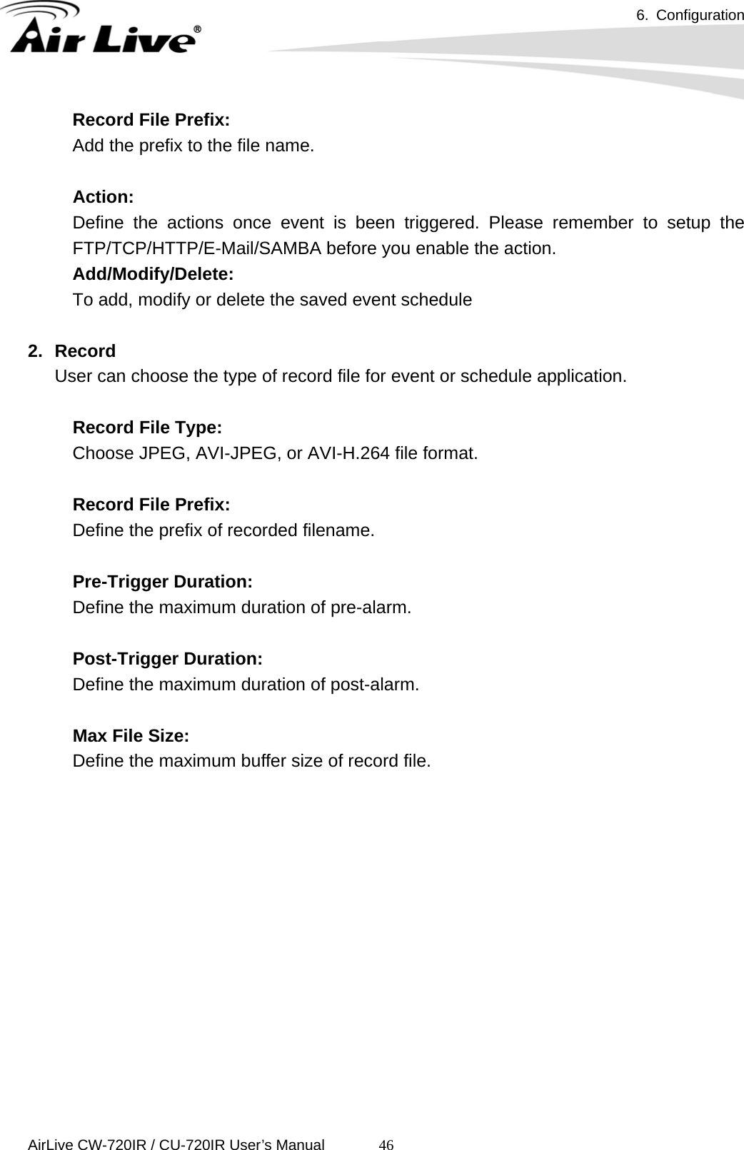 6. Configuration      AirLive CW-720IR / CU-720IR User’s Manual 46Record File Prefix: Add the prefix to the file name.  Action: Define the actions once event is been triggered. Please remember to setup the FTP/TCP/HTTP/E-Mail/SAMBA before you enable the action. Add/Modify/Delete: To add, modify or delete the saved event schedule  2. Record User can choose the type of record file for event or schedule application.  Record File Type: Choose JPEG, AVI-JPEG, or AVI-H.264 file format.    Record File Prefix: Define the prefix of recorded filename.    Pre-Trigger Duration: Define the maximum duration of pre-alarm.    Post-Trigger Duration: Define the maximum duration of post-alarm.    Max File Size: Define the maximum buffer size of record file. 