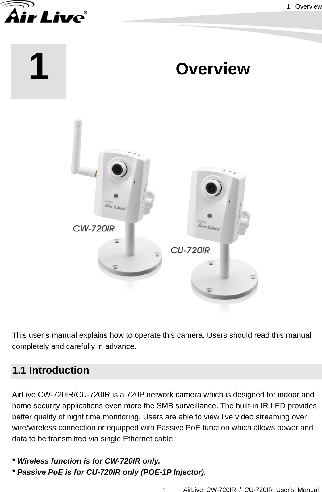 1. Overview AirLive CW-720IR / CU-720IR User’s Manual 1 1  1. Overview        This user’s manual explains how to operate this camera. Users should read this manual completely and carefully in advance.  1.1 Introduction  AirLive CW-720IR/CU-720IR is a 720P network camera which is designed for indoor and home security applications even more the SMB surveillance. The built-in IR LED provides better quality of night time monitoring. Users are able to view live video streaming over wire/wireless connection or equipped with Passive PoE function which allows power and data to be transmitted via single Ethernet cable.  * Wireless function is for CW-720IR only. * Passive PoE is for CU-720IR only (POE-1P Injector). 