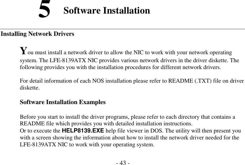 - 43 -Software InstallationInstalling Network DriversYou must install a network driver to allow the NIC to work with your network operatingsystem. The LFE-8139ATX NIC provides various network drivers in the driver diskette. Thefollowing provides you with the installation procedures for different network drivers.For detail information of each NOS installation please refer to README (.TXT) file on driverdiskette.Software Installation ExamplesBefore you start to install the driver programs, please refer to each directory that contains aREADME file which provides you with detailed installation instructions.Or to execute the HELP8139.EXE help file viewer in DOS. The utility will then present youwith a screen showing the information about how to install the network driver needed for theLFE-8139ATX NIC to work with your operating system.5