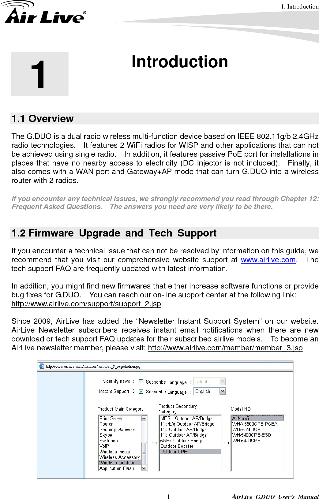 1. Introduction  1                AirLive G.DUO User’s Manual 1  1. Introduction  1.1 Overview The G.DUO is a dual radio wireless multi-function device based on IEEE 802.11g/b 2.4GHz radio technologies.  It features 2 WiFi radios for WISP and other applications that can not be achieved using single radio.    In addition, it features passive PoE port for installations in places that have no nearby access to electricity (DC Injector is not included).   Finally, it also comes with a WAN port and Gateway+AP mode that can turn G.DUO into a wireless router with 2 radios.  If you encounter any technical issues, we strongly recommend you read through Chapter 12: Frequent Asked Questions.    The answers you need are very likely to be there.  1.2 Firmware Upgrade and Tech Support If you encounter a technical issue that can not be resolved by information on this guide, we recommend that you visit our comprehensive website support at www.airlive.com.  The tech support FAQ are frequently updated with latest information.  In addition, you might find new firmwares that either increase software functions or provide bug fixes for G.DUO.    You can reach our on-line support center at the following link: http://www.airlive.com/support/support_2.jsp  Since 2009, AirLive has added the “Newsletter Instant Support System” on our website.  AirLive Newsletter subscribers receives instant email notifications when there are new download or tech support FAQ updates for their subscribed airlive models.  To become an AirLive newsletter member, please visit: http://www.airlive.com/member/member_3.jsp    