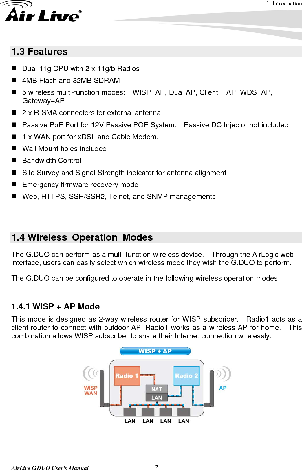 1. Introduction  AirLive G.DUO User’s Manual  21.3 Features   Dual 11g CPU with 2 x 11g/b Radios   4MB Flash and 32MB SDRAM   5 wireless multi-function modes:    WISP+AP, Dual AP, Client + AP, WDS+AP, Gateway+AP   2 x R-SMA connectors for external antenna.   Passive PoE Port for 12V Passive POE System.    Passive DC Injector not included   1 x WAN port for xDSL and Cable Modem.   Wall Mount holes included  Bandwidth Control   Site Survey and Signal Strength indicator for antenna alignment   Emergency firmware recovery mode   Web, HTTPS, SSH/SSH2, Telnet, and SNMP managements   1.4 Wireless Operation Modes The G.DUO can perform as a multi-function wireless device.    Through the AirLogic web interface, users can easily select which wireless mode they wish the G.DUO to perform.   The G.DUO can be configured to operate in the following wireless operation modes:    1.4.1 WISP + AP Mode This mode is designed as 2-way wireless router for WISP subscriber.    Radio1 acts as a client router to connect with outdoor AP; Radio1 works as a wireless AP for home.    This combination allows WISP subscriber to share their Internet connection wirelessly.       