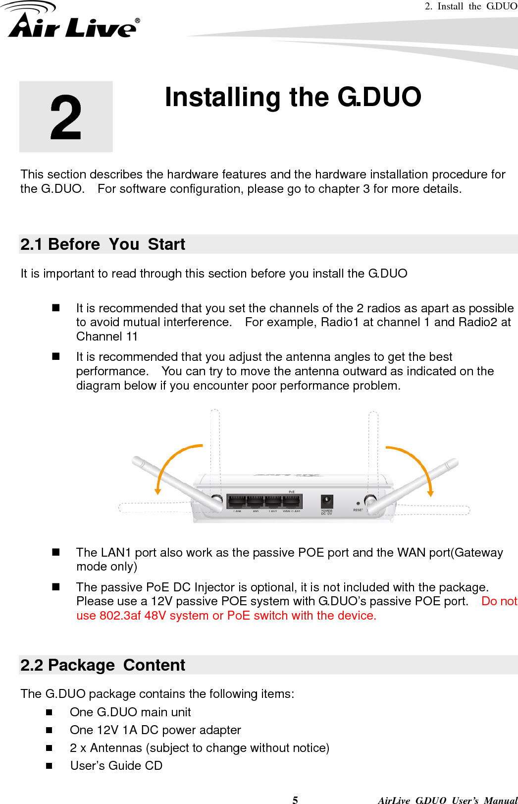 2. Install the G.DUO   5              AirLive G.DUO User’s Manual 2  2. Installing the G.DUO  This section describes the hardware features and the hardware installation procedure for the G.DUO.    For software configuration, please go to chapter 3 for more details.  2.1 Before You Start It is important to read through this section before you install the G.DUO    It is recommended that you set the channels of the 2 radios as apart as possible to avoid mutual interference.    For example, Radio1 at channel 1 and Radio2 at Channel 11   It is recommended that you adjust the antenna angles to get the best performance.  You can try to move the antenna outward as indicated on the diagram below if you encounter poor performance problem.    The LAN1 port also work as the passive POE port and the WAN port(Gateway mode only)   The passive PoE DC Injector is optional, it is not included with the package.   Please use a 12V passive POE system with G.DUO’s passive POE port.    Do not use 802.3af 48V system or PoE switch with the device.  2.2 Package  Content The G.DUO package contains the following items:    One G.DUO main unit  One 12V 1A DC power adapter  2 x Antennas (subject to change without notice)  User’s Guide CD 