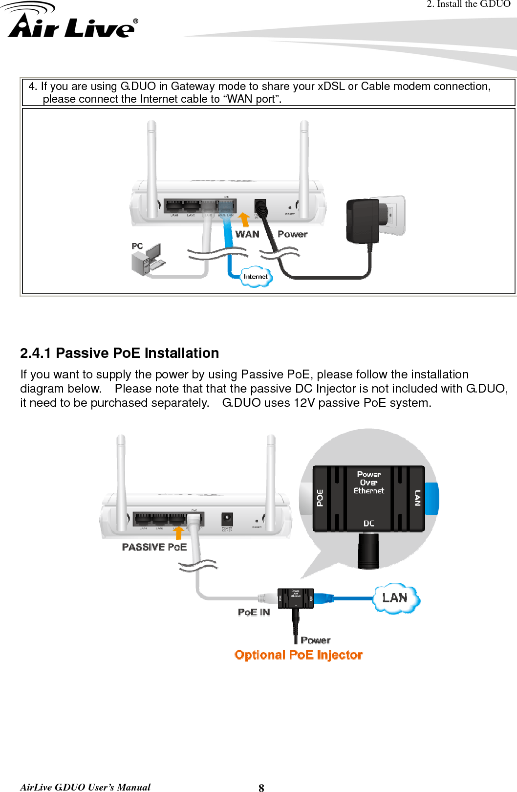 2. Install the G.DUO  AirLive G.DUO User’s Manual  84. If you are using G.DUO in Gateway mode to share your xDSL or Cable modem connection, please connect the Internet cable to “WAN port”.     2.4.1 Passive PoE Installation If you want to supply the power by using Passive PoE, please follow the installation diagram below.  Please note that that the passive DC Injector is not included with G.DUO, it need to be purchased separately.    G.DUO uses 12V passive PoE system.        