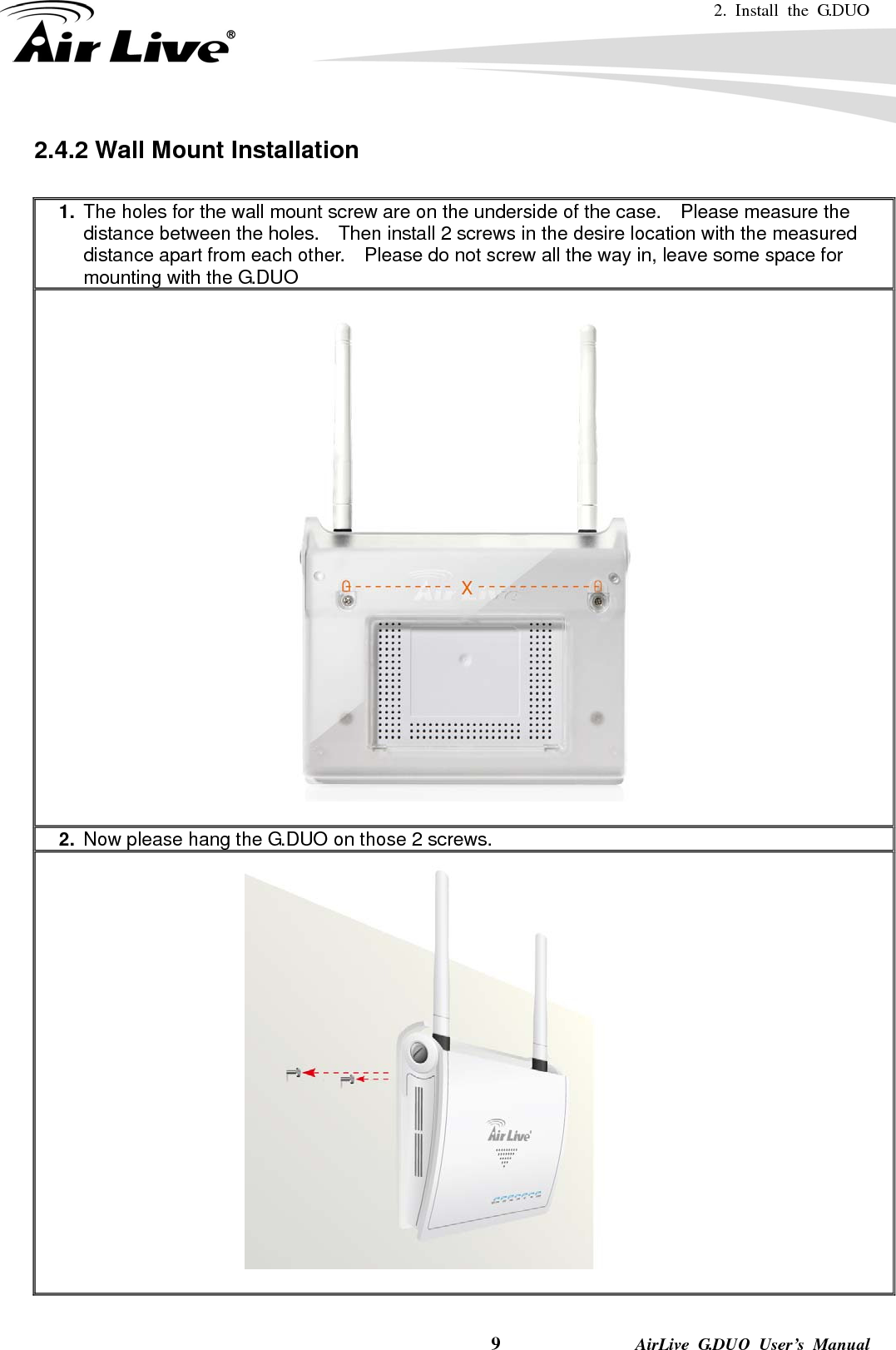 2. Install the G.DUO   9              AirLive G.DUO User’s Manual 2.4.2 Wall Mount Installation  1.  The holes for the wall mount screw are on the underside of the case.    Please measure the distance between the holes.    Then install 2 screws in the desire location with the measured distance apart from each other.    Please do not screw all the way in, leave some space for mounting with the G.DUO    2.  Now please hang the G.DUO on those 2 screws.   