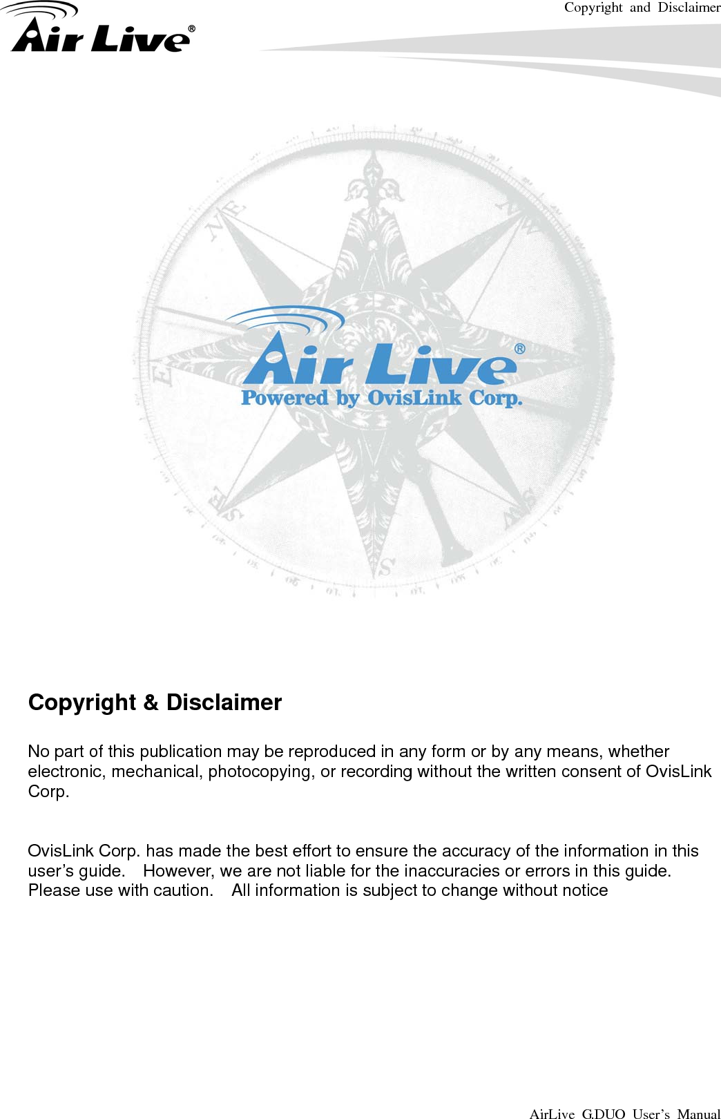 Copyright and Disclaimer AirLive G.DUO User’s Manual         Copyright &amp; Disclaimer  No part of this publication may be reproduced in any form or by any means, whether electronic, mechanical, photocopying, or recording without the written consent of OvisLink Corp.    OvisLink Corp. has made the best effort to ensure the accuracy of the information in this user’s guide.    However, we are not liable for the inaccuracies or errors in this guide.   Please use with caution.    All information is subject to change without notice          