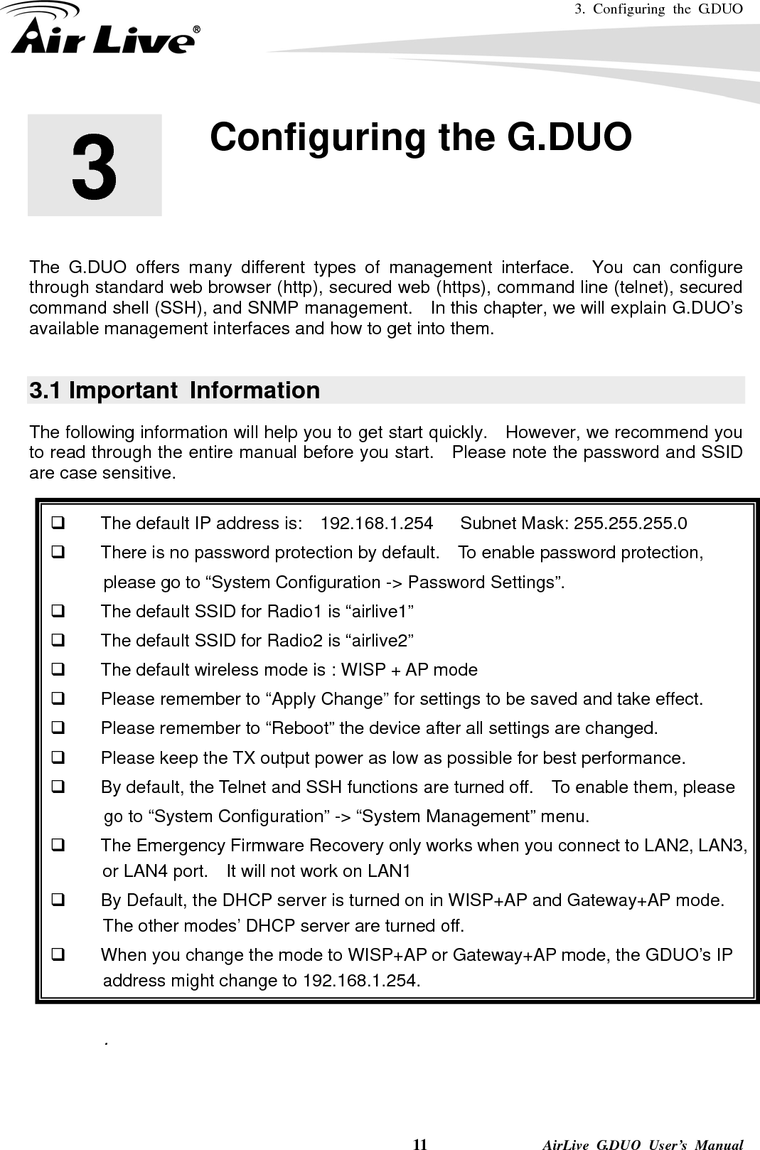 3. Configuring the G.DUO    11              AirLive G.DUO User’s Manual        The G.DUO offers many different types of management interface.  You can configure through standard web browser (http), secured web (https), command line (telnet), secured command shell (SSH), and SNMP management.    In this chapter, we will explain G.DUO’s available management interfaces and how to get into them.      3.1 Important  Information The following information will help you to get start quickly.  However, we recommend you to read through the entire manual before you start.    Please note the password and SSID are case sensitive.        The default IP address is:    192.168.1.254   Subnet Mask: 255.255.255.0   There is no password protection by default.  To enable password protection,              please go to “System Configuration -&gt; Password Settings”.   The default SSID for Radio1 is “airlive1”   The default SSID for Radio2 is “airlive2”   The default wireless mode is : WISP + AP mode   Please remember to “Apply Change” for settings to be saved and take effect.   Please remember to “Reboot” the device after all settings are changed.   Please keep the TX output power as low as possible for best performance.   By default, the Telnet and SSH functions are turned off.    To enable them, please       go to “System Configuration” -&gt; “System Management” menu.   The Emergency Firmware Recovery only works when you connect to LAN2, LAN3, or LAN4 port.    It will not work on LAN1   By Default, the DHCP server is turned on in WISP+AP and Gateway+AP mode.   The other modes’ DHCP server are turned off.   When you change the mode to WISP+AP or Gateway+AP mode, the GDUO’s IP address might change to 192.168.1.254.  .  3  3. Configuring the G.DUO  