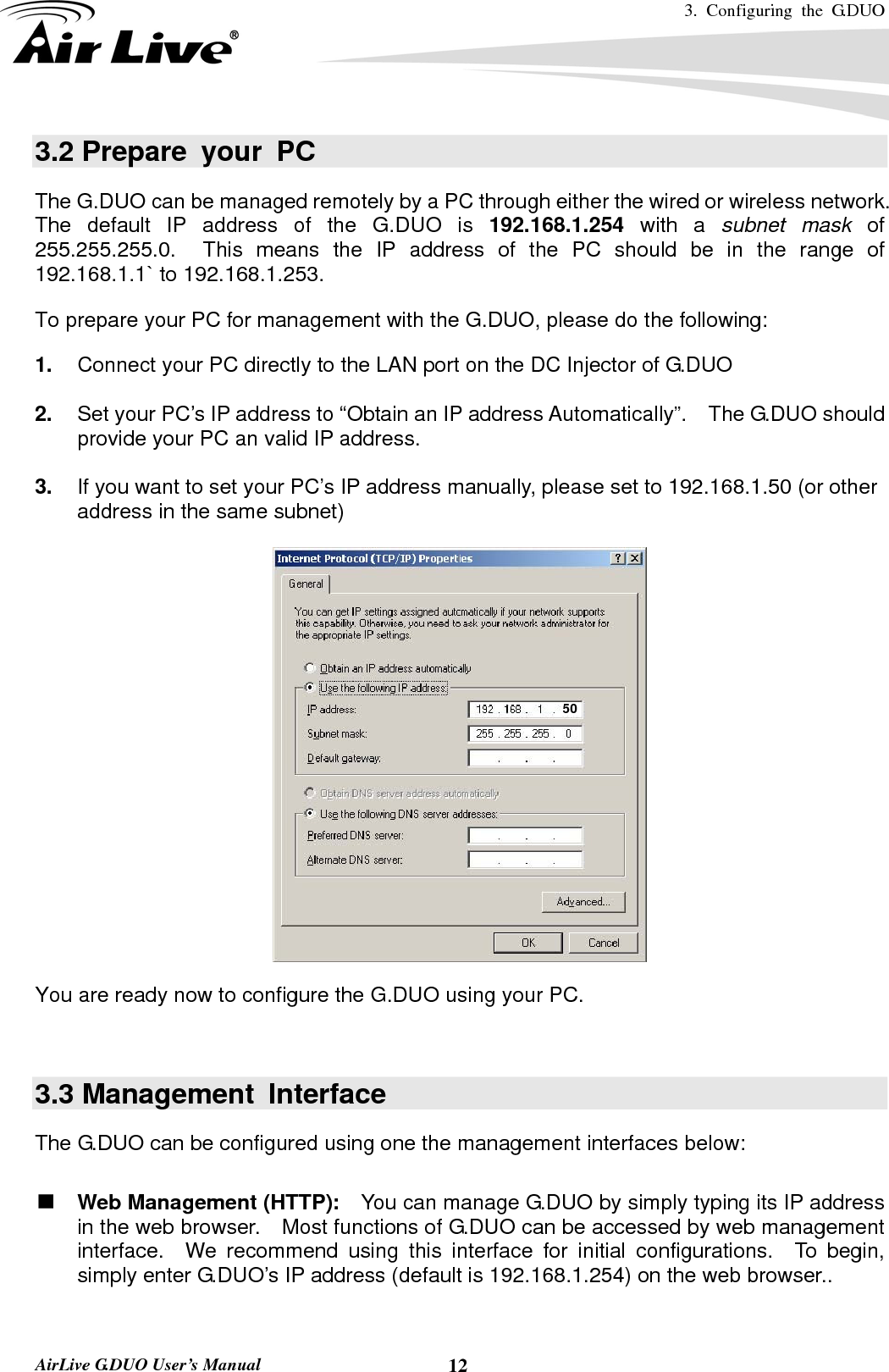3. Configuring the G.DUO   AirLive G.DUO User’s Manual  123.2 Prepare your PC The G.DUO can be managed remotely by a PC through either the wired or wireless network.   The default IP address of the G.DUO is 192.168.1.254 with a subnet mask of  255.255.255.0.  This means the IP address of the PC should be in the range of 192.168.1.1` to 192.168.1.253.   To prepare your PC for management with the G.DUO, please do the following: 1.  Connect your PC directly to the LAN port on the DC Injector of G.DUO  2.  Set your PC’s IP address to “Obtain an IP address Automatically”.    The G.DUO should provide your PC an valid IP address.  3.  If you want to set your PC’s IP address manually, please set to 192.168.1.50 (or other address in the same subnet)    You are ready now to configure the G.DUO using your PC.       3.3 Management  Interface The G.DUO can be configured using one the management interfaces below:  Web Management (HTTP):    You can manage G.DUO by simply typing its IP address in the web browser.    Most functions of G.DUO can be accessed by web management interface.  We recommend using this interface for initial configurations.  To begin, simply enter G.DUO’s IP address (default is 192.168.1.254) on the web browser..  50 