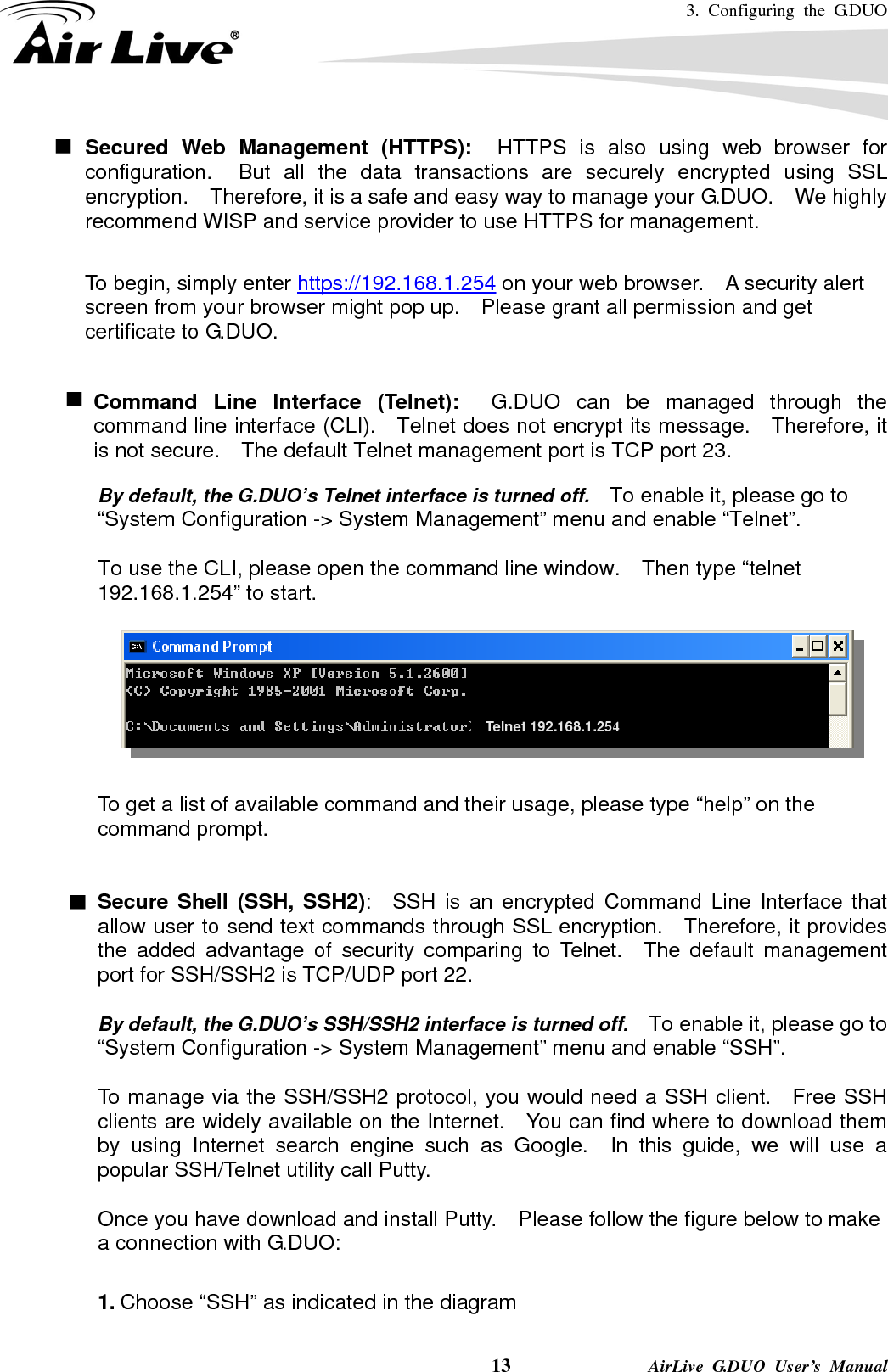 3. Configuring the G.DUO    13              AirLive G.DUO User’s Manual Secured Web Management (HTTPS):  HTTPS is also using web browser for configuration.  But all the data transactions are securely encrypted using SSL encryption.    Therefore, it is a safe and easy way to manage your G.DUO.    We highly recommend WISP and service provider to use HTTPS for management.       To begin, simply enter https://192.168.1.254 on your web browser.    A security alert screen from your browser might pop up.    Please grant all permission and get certificate to G.DUO.    Command Line Interface (Telnet):  G.DUO can be managed through the command line interface (CLI).    Telnet does not encrypt its message.    Therefore, it is not secure.    The default Telnet management port is TCP port 23.  By default, the G.DUO’s Telnet interface is turned off.    To enable it, please go to “System Configuration -&gt; System Management” menu and enable “Telnet”.  To use the CLI, please open the command line window.    Then type “telnet 192.168.1.254” to start.            To get a list of available command and their usage, please type “help” on the command prompt.   Secure Shell (SSH, SSH2):  SSH is an encrypted Command Line Interface that allow user to send text commands through SSL encryption.  Therefore, it provides the added advantage of security comparing to Telnet.  The default management port for SSH/SSH2 is TCP/UDP port 22.  By default, the G.DUO’s SSH/SSH2 interface is turned off.    To enable it, please go to “System Configuration -&gt; System Management” menu and enable “SSH”.  To manage via the SSH/SSH2 protocol, you would need a SSH client.    Free SSH clients are widely available on the Internet.    You can find where to download them by using Internet search engine such as Google.  In this guide, we will use a popular SSH/Telnet utility call Putty.      Once you have download and install Putty.    Please follow the figure below to make a connection with G.DUO:  1. Choose “SSH” as indicated in the diagram Telnet 192.168.1.254