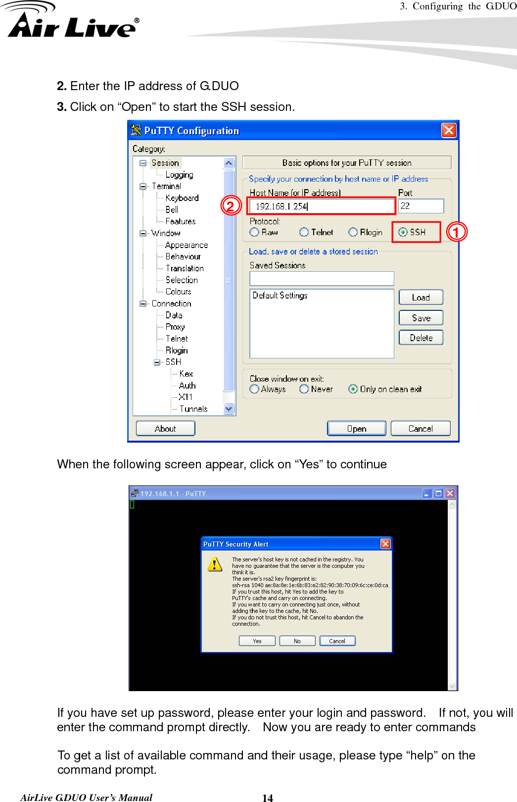 3. Configuring the G.DUO   AirLive G.DUO User’s Manual  142. Enter the IP address of G.DUO 3. Click on “Open” to start the SSH session.   When the following screen appear, click on “Yes” to continue    If you have set up password, please enter your login and password.    If not, you will enter the command prompt directly.    Now you are ready to enter commands  To get a list of available command and their usage, please type “help” on the command prompt. 1 2