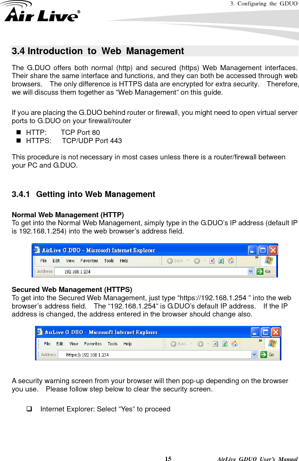 3. Configuring the G.DUO    15              AirLive G.DUO User’s Manual 3.4 Introduction to Web Management The G.DUO offers both normal (http) and secured (https) Web Management interfaces.  Their share the same interface and functions, and they can both be accessed through web browsers.    The only difference is HTTPS data are encrypted for extra security.    Therefore, we will discuss them together as “Web Management” on this guide.  If you are placing the G.DUO behind router or firewall, you might need to open virtual server ports to G.DUO on your firewall/router   HTTP:    TCP Port 80   HTTPS:   TCP/UDP Port 443  This procedure is not necessary in most cases unless there is a router/firewall between your PC and G.DUO.   3.4.1  Getting into Web Management  Normal Web Management (HTTP) To get into the Normal Web Management, simply type in the G.DUO’s IP address (default IP is 192.168.1.254) into the web browser’s address field.        Secured Web Management (HTTPS) To get into the Secured Web Management, just type “https://192.168.1.254 ” into the web browser’s address field.    The “192.168.1.254” is G.DUO’s default IP address.    If the IP address is changed, the address entered in the browser should change also.     A security warning screen from your browser will then pop-up depending on the browser you use.    Please follow step below to clear the security screen.    Internet Explorer: Select “Yes” to proceed 