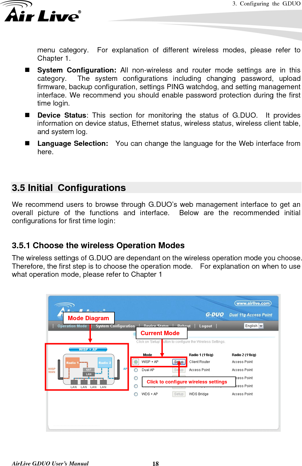 3. Configuring the G.DUO   AirLive G.DUO User’s Manual  18menu category.  For explanation of different wireless modes, please refer to Chapter 1.  System Configuration: All non-wireless and router mode settings are in this category.  The system configurations including changing password, upload firmware, backup configuration, settings PING watchdog, and setting management interface. We recommend you should enable password protection during the first time login.  Device Status: This section for monitoring the status of G.DUO.  It provides information on device status, Ethernet status, wireless status, wireless client table, and system log.  Language Selection:    You can change the language for the Web interface from here.   3.5 Initial  Configurations We recommend users to browse through G.DUO’s web management interface to get an overall picture of the functions and interface.  Below are the recommended initial configurations for first time login:  3.5.1 Choose the wireless Operation Modes     The wireless settings of G.DUO are dependant on the wireless operation mode you choose.   Therefore, the first step is to choose the operation mode.    For explanation on when to use what operation mode, please refer to Chapter 1    Click to configure wireless settingsCurrent Mode Mode Diagram 