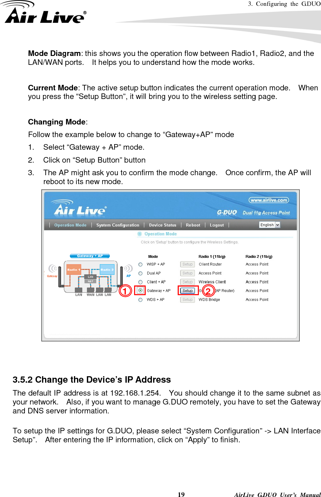 3. Configuring the G.DUO    19              AirLive G.DUO User’s Manual Mode Diagram: this shows you the operation flow between Radio1, Radio2, and the LAN/WAN ports.    It helps you to understand how the mode works.  Current Mode: The active setup button indicates the current operation mode.    When you press the “Setup Button”, it will bring you to the wireless setting page.  Changing Mode: Follow the example below to change to “Gateway+AP” mode 1.  Select “Gateway + AP” mode. 2.  Click on “Setup Button” button 3.  The AP might ask you to confirm the mode change.    Once confirm, the AP will reboot to its new mode.     3.5.2 Change the Device’s IP Address   The default IP address is at 192.168.1.254.    You should change it to the same subnet as your network.    Also, if you want to manage G.DUO remotely, you have to set the Gateway and DNS server information.  To setup the IP settings for G.DUO, please select “System Configuration” -&gt; LAN Interface Setup”.    After entering the IP information, click on “Apply” to finish. 21 