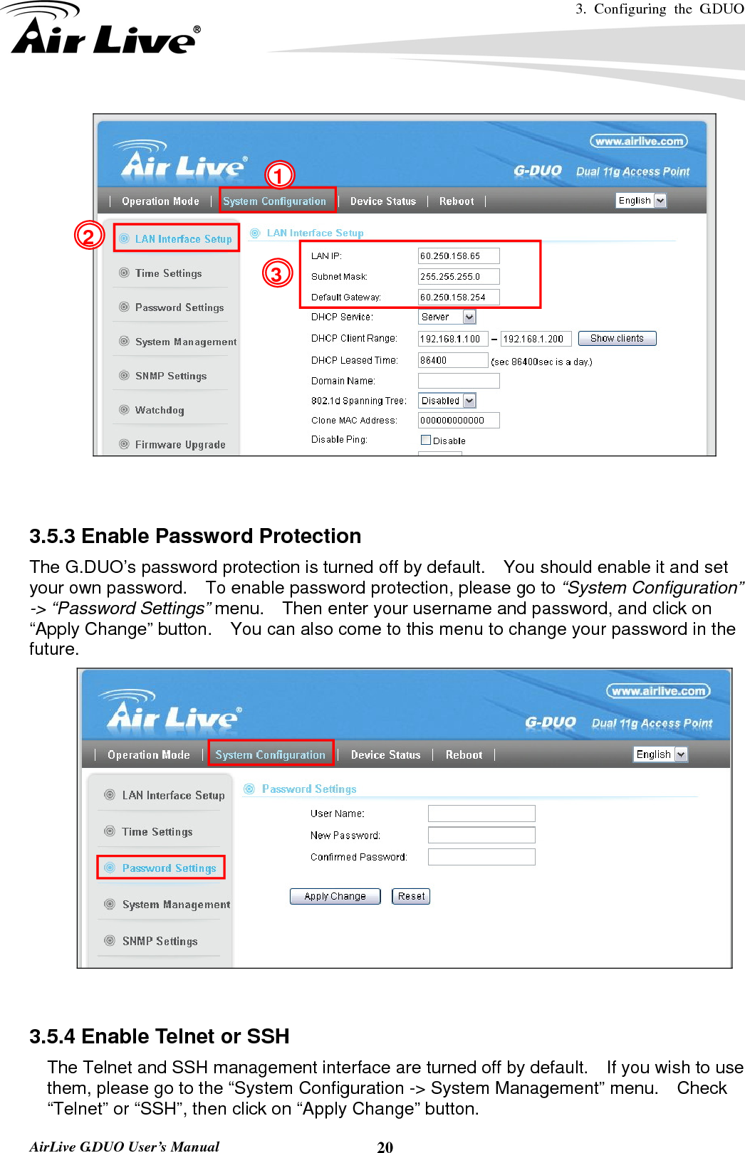 3. Configuring the G.DUO   AirLive G.DUO User’s Manual  20   3.5.3 Enable Password Protection The G.DUO’s password protection is turned off by default.    You should enable it and set your own password.    To enable password protection, please go to “System Configuration” -&gt; “Password Settings” menu.    Then enter your username and password, and click on “Apply Change” button.    You can also come to this menu to change your password in the future.    3.5.4 Enable Telnet or SSH     The Telnet and SSH management interface are turned off by default.    If you wish to use them, please go to the “System Configuration -&gt; System Management” menu.  Check “Telnet” or “SSH”, then click on “Apply Change” button. 1 2 3 