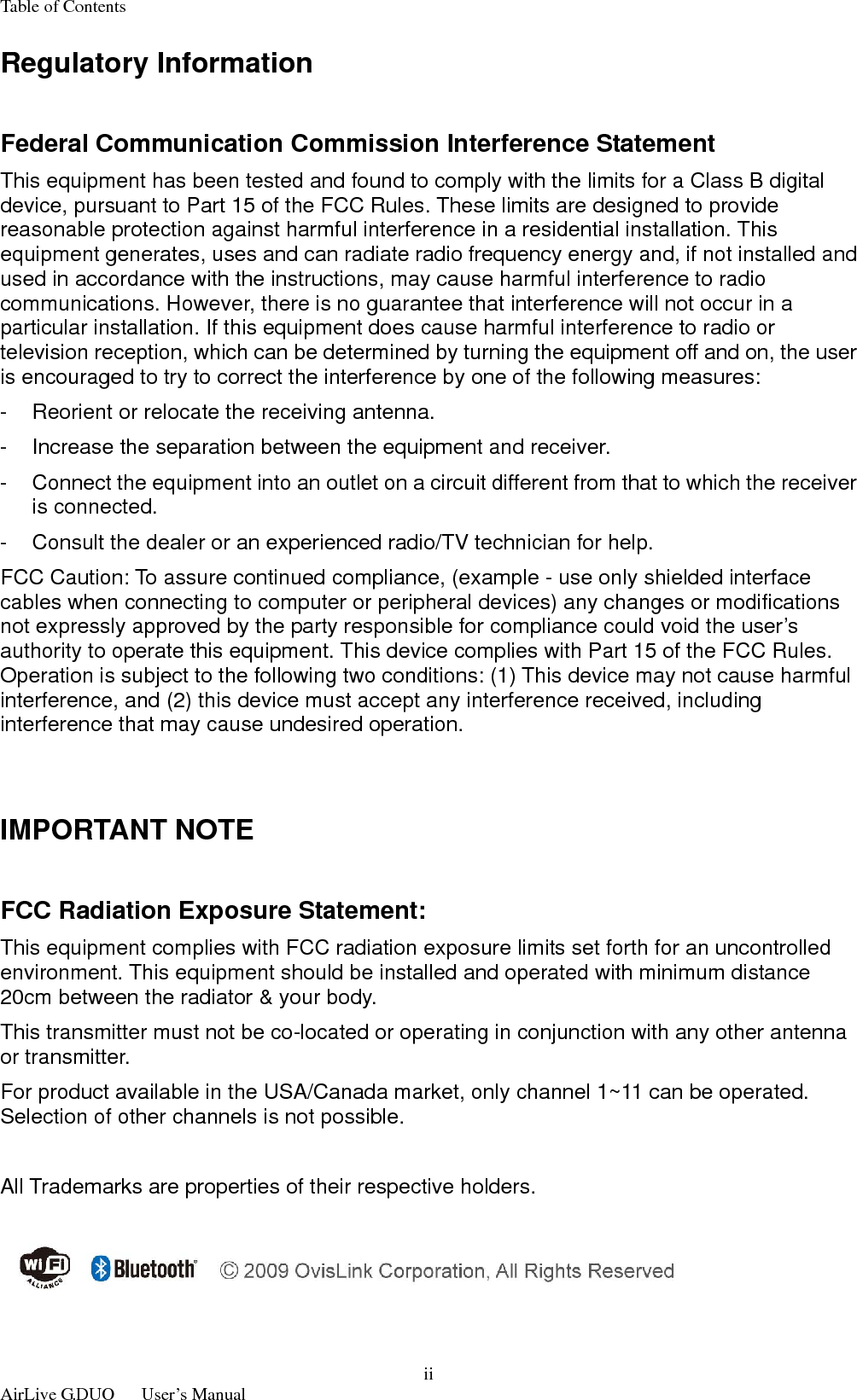 Table of Contents  AirLive G.DUO   User’s Manual iiRegulatory Information  Federal Communication Commission Interference Statement   This equipment has been tested and found to comply with the limits for a Class B digital device, pursuant to Part 15 of the FCC Rules. These limits are designed to provide reasonable protection against harmful interference in a residential installation. This equipment generates, uses and can radiate radio frequency energy and, if not installed and used in accordance with the instructions, may cause harmful interference to radio communications. However, there is no guarantee that interference will not occur in a particular installation. If this equipment does cause harmful interference to radio or television reception, which can be determined by turning the equipment off and on, the user is encouraged to try to correct the interference by one of the following measures:   -  Reorient or relocate the receiving antenna.   -  Increase the separation between the equipment and receiver. -  Connect the equipment into an outlet on a circuit different from that to which the receiver is connected.   -  Consult the dealer or an experienced radio/TV technician for help.   FCC Caution: To assure continued compliance, (example - use only shielded interface cables when connecting to computer or peripheral devices) any changes or modifications not expressly approved by the party responsible for compliance could void the user’s authority to operate this equipment. This device complies with Part 15 of the FCC Rules. Operation is subject to the following two conditions: (1) This device may not cause harmful interference, and (2) this device must accept any interference received, including interference that may cause undesired operation.     IMPORTANT NOTE    FCC Radiation Exposure Statement:   This equipment complies with FCC radiation exposure limits set forth for an uncontrolled environment. This equipment should be installed and operated with minimum distance 20cm between the radiator &amp; your body.   This transmitter must not be co-located or operating in conjunction with any other antenna or transmitter. For product available in the USA/Canada market, only channel 1~11 can be operated. Selection of other channels is not possible.  All Trademarks are properties of their respective holders.  