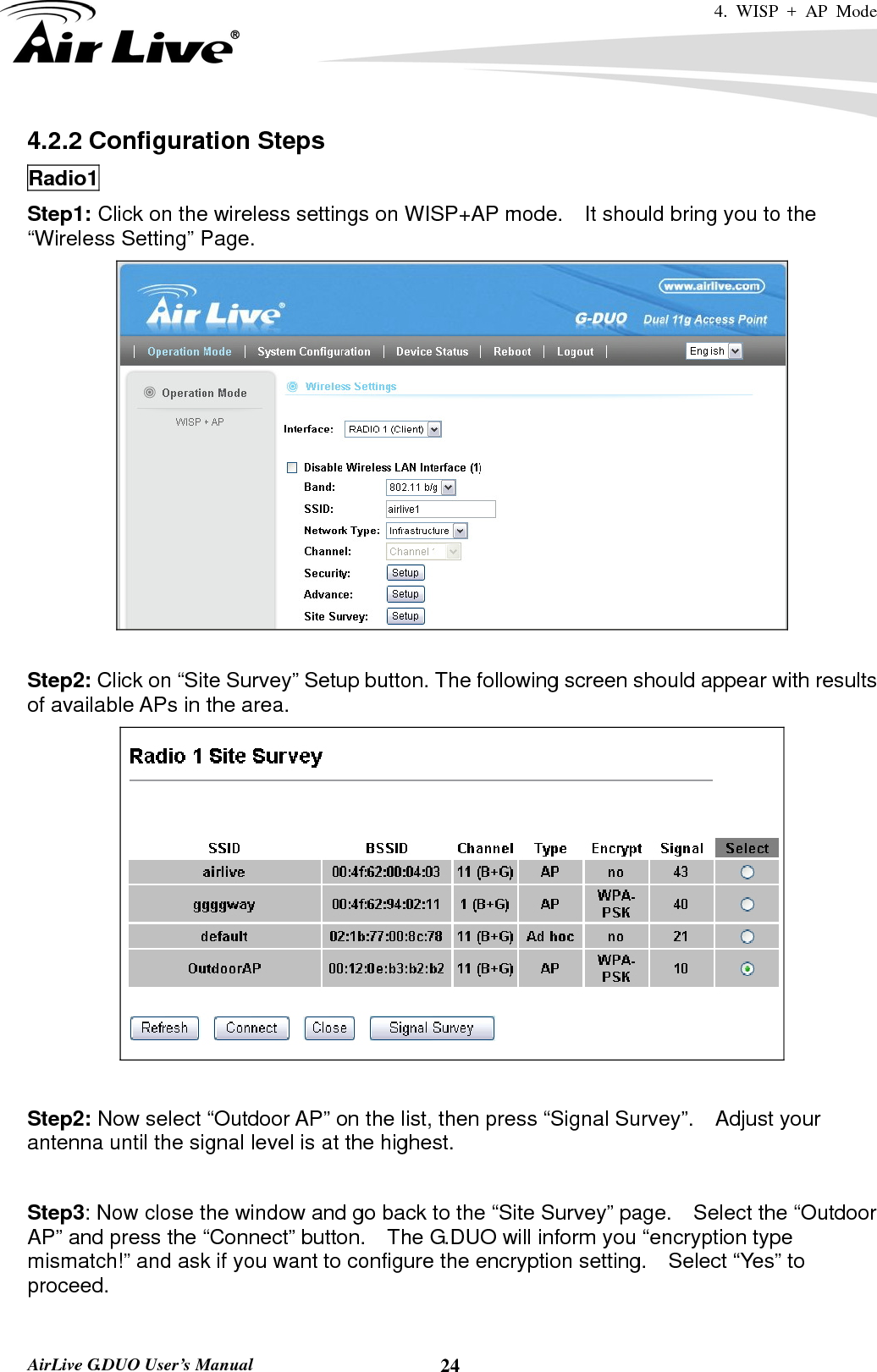 4. WISP + AP Mode   AirLive G.DUO User’s Manual  244.2.2 Configuration Steps Radio1 Step1: Click on the wireless settings on WISP+AP mode.    It should bring you to the “Wireless Setting” Page.   Step2: Click on “Site Survey” Setup button. The following screen should appear with results of available APs in the area.   Step2: Now select “Outdoor AP” on the list, then press “Signal Survey”.    Adjust your antenna until the signal level is at the highest.  Step3: Now close the window and go back to the “Site Survey” page.  Select the “Outdoor AP” and press the “Connect” button.    The G.DUO will inform you “encryption type mismatch!” and ask if you want to configure the encryption setting.    Select “Yes” to proceed.  