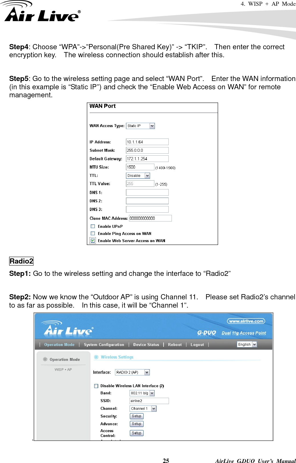 4. WISP + AP Mode    25              AirLive G.DUO User’s Manual Step4: Choose “WPA”-&gt;”Personal(Pre Shared Key)” -&gt; “TKIP”.    Then enter the correct encryption key.    The wireless connection should establish after this.  Step5: Go to the wireless setting page and select “WAN Port”.    Enter the WAN information (in this example is “Static IP”) and check the “Enable Web Access on WAN” for remote management.   Radio2 Step1: Go to the wireless setting and change the interface to “Radio2”  Step2: Now we know the “Outdoor AP” is using Channel 11.    Please set Radio2’s channel to as far as possible.    In this case, it will be “Channel 1”. . 