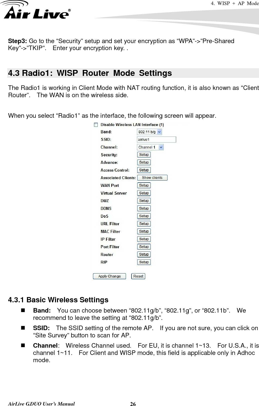 4. WISP + AP Mode   AirLive G.DUO User’s Manual  26Step3: Go to the “Security” setup and set your encryption as “WPA”-&gt;”Pre-Shared Key”-&gt;”TKIP”.    Enter your encryption key. .  4.3 Radio1: WISP Router Mode Settings The Radio1 is working in Client Mode with NAT routing function, it is also known as “Client Router”.    The WAN is on the wireless side.    When you select “Radio1” as the interface, the following screen will appear.     4.3.1 Basic Wireless Settings  Band:    You can choose between “802.11g/b”, “802.11g”, or “802.11b”.    We recommend to leave the setting at “802.11g/b”.  SSID:    The SSID setting of the remote AP.    If you are not sure, you can click on “Site Survey” button to scan for AP.  Channel:  Wireless Channel used.  For EU, it is channel 1~13.    For U.S.A., it is channel 1~11.    For Client and WISP mode, this field is applicable only in Adhoc mode.     