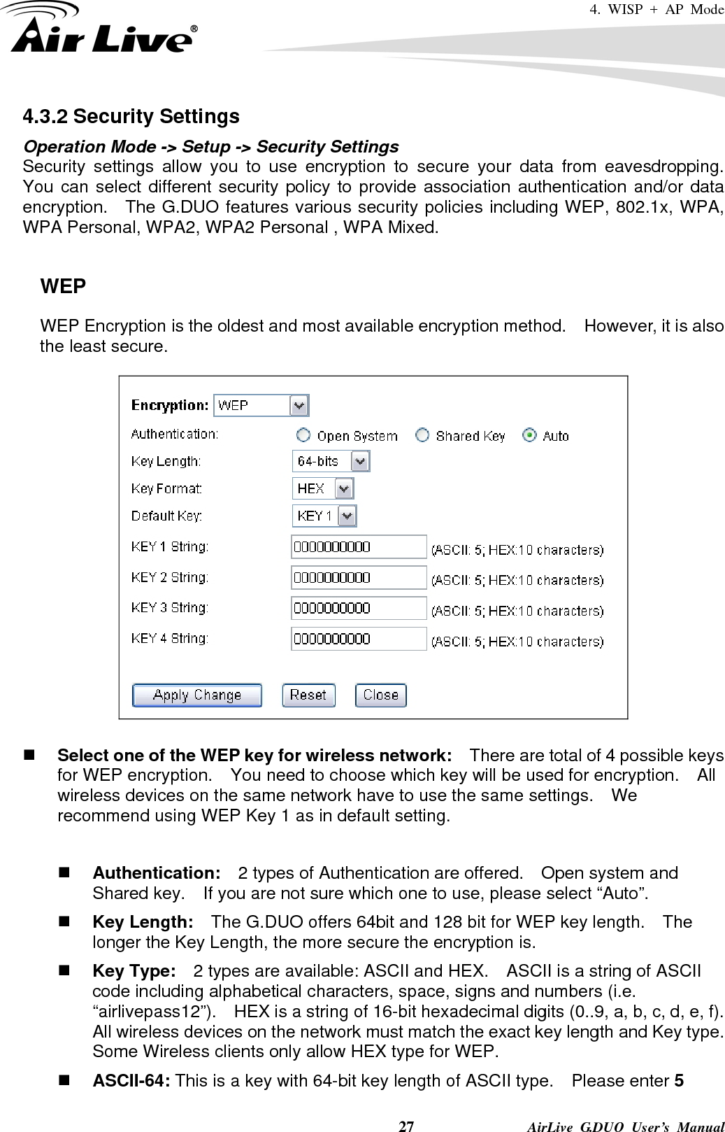4. WISP + AP Mode    27              AirLive G.DUO User’s Manual 4.3.2 Security Settings Operation Mode -&gt; Setup -&gt; Security Settings Security settings allow you to use encryption to secure your data from eavesdropping.  You can select different security policy to provide association authentication and/or data encryption.    The G.DUO features various security policies including WEP, 802.1x, WPA, WPA Personal, WPA2, WPA2 Personal , WPA Mixed.      WEP WEP Encryption is the oldest and most available encryption method.    However, it is also the least secure.       Select one of the WEP key for wireless network:    There are total of 4 possible keys for WEP encryption.    You need to choose which key will be used for encryption.  All wireless devices on the same network have to use the same settings.    We recommend using WEP Key 1 as in default setting.   Authentication:  2 types of Authentication are offered.    Open system and Shared key.    If you are not sure which one to use, please select “Auto”.  Key Length:    The G.DUO offers 64bit and 128 bit for WEP key length.    The longer the Key Length, the more secure the encryption is.  Key Type:    2 types are available: ASCII and HEX.    ASCII is a string of ASCII code including alphabetical characters, space, signs and numbers (i.e. “airlivepass12”).    HEX is a string of 16-bit hexadecimal digits (0..9, a, b, c, d, e, f).   All wireless devices on the network must match the exact key length and Key type.   Some Wireless clients only allow HEX type for WEP.  ASCII-64: This is a key with 64-bit key length of ASCII type.    Please enter 5 