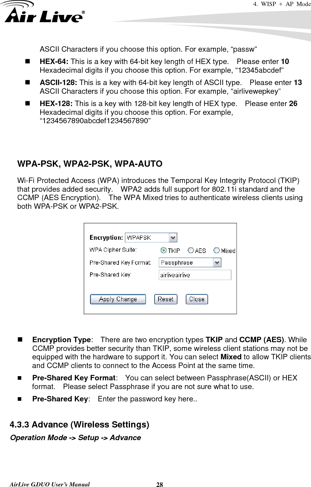 4. WISP + AP Mode   AirLive G.DUO User’s Manual  28ASCII Characters if you choose this option. For example, “passw”  HEX-64: This is a key with 64-bit key length of HEX type.    Please enter 10 Hexadecimal digits if you choose this option. For example, “12345abcdef”  ASCII-128: This is a key with 64-bit key length of ASCII type.    Please enter 13 ASCII Characters if you choose this option. For example, “airlivewepkey”  HEX-128: This is a key with 128-bit key length of HEX type.    Please enter 26 Hexadecimal digits if you choose this option. For example, “1234567890abcdef1234567890”    WPA-PSK, WPA2-PSK, WPA-AUTO Wi-Fi Protected Access (WPA) introduces the Temporal Key Integrity Protocol (TKIP) that provides added security.    WPA2 adds full support for 802.11i standard and the CCMP (AES Encryption).    The WPA Mixed tries to authenticate wireless clients using both WPA-PSK or WPA2-PSK.          Encryption Type:    There are two encryption types TKIP and CCMP (AES). While CCMP provides better security than TKIP, some wireless client stations may not be equipped with the hardware to support it. You can select Mixed to allow TKIP clients and CCMP clients to connect to the Access Point at the same time.    Pre-Shared Key Format:    You can select between Passphrase(ASCII) or HEX format.    Please select Passphrase if you are not sure what to use.  Pre-Shared Key:    Enter the password key here..  4.3.3 Advance (Wireless Settings) Operation Mode -&gt; Setup -&gt; Advance 