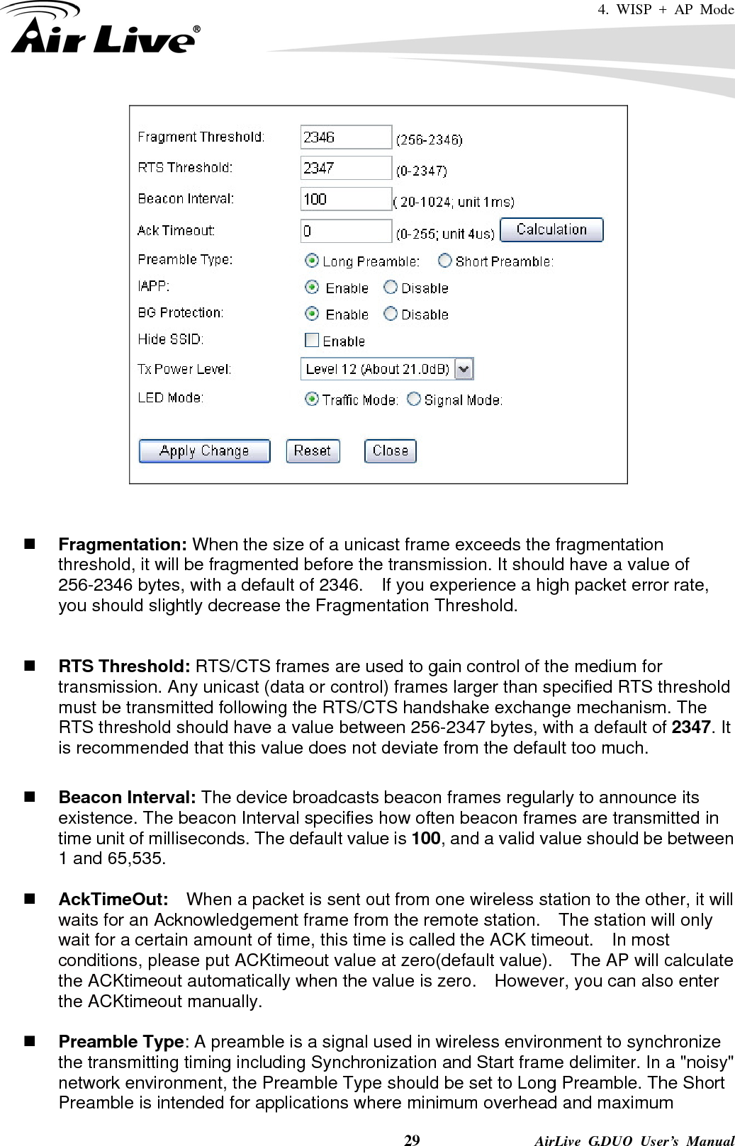 4. WISP + AP Mode    29              AirLive G.DUO User’s Manual     Fragmentation: When the size of a unicast frame exceeds the fragmentation threshold, it will be fragmented before the transmission. It should have a value of 256-2346 bytes, with a default of 2346.  If you experience a high packet error rate, you should slightly decrease the Fragmentation Threshold.      RTS Threshold: RTS/CTS frames are used to gain control of the medium for transmission. Any unicast (data or control) frames larger than specified RTS threshold must be transmitted following the RTS/CTS handshake exchange mechanism. The RTS threshold should have a value between 256-2347 bytes, with a default of 2347. It is recommended that this value does not deviate from the default too much.     Beacon Interval: The device broadcasts beacon frames regularly to announce its existence. The beacon Interval specifies how often beacon frames are transmitted in time unit of milliseconds. The default value is 100, and a valid value should be between 1 and 65,535.     AckTimeOut:  When a packet is sent out from one wireless station to the other, it will waits for an Acknowledgement frame from the remote station.    The station will only wait for a certain amount of time, this time is called the ACK timeout.    In most conditions, please put ACKtimeout value at zero(default value).    The AP will calculate the ACKtimeout automatically when the value is zero.    However, you can also enter the ACKtimeout manually.   Preamble Type: A preamble is a signal used in wireless environment to synchronize the transmitting timing including Synchronization and Start frame delimiter. In a &quot;noisy&quot; network environment, the Preamble Type should be set to Long Preamble. The Short Preamble is intended for applications where minimum overhead and maximum 