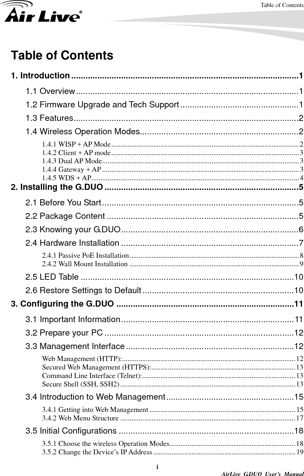 Table of Contents i AirLive G.DUO User’s Manual Table of Contents  1. Introduction ................................................................................................ 1 1.1 Overview .............................................................................................. 1 1.2 Firmware Upgrade and Tech Support .................................................. 1 1.3 Features ............................................................................................... 2 1.4 Wireless Operation Modes ................................................................... 2 1.4.1 WISP + AP Mode ....................................................................................................... 2 1.4.2 Client + AP mode ....................................................................................................... 3 1.4.3 Dual AP Mode ............................................................................................................ 3 1.4.4 Gateway + AP ............................................................................................................ 3 1.4.5 WDS + AP .................................................................................................................. 4 2. Installing the G.DUO .................................................................................. 5 2.1 Before You Start ................................................................................... 5 2.2 Package Content ................................................................................. 5 2.3 Knowing your G.DUO ........................................................................... 6 2.4 Hardware Installation ........................................................................... 7 2.4.1 Passive PoE Installation ............................................................................................. 8 2.4.2 Wall Mount Installation ............................................................................................. 9 2.5 LED Table .......................................................................................... 10 2.6 Restore Settings to Default ................................................................ 10 3. Configuring the G.DUO ........................................................................... 11 3.1 Important Information ......................................................................... 11 3.2 Prepare your PC ................................................................................ 12 3.3 Management Interface ....................................................................... 12 Web Management (HTTP): ............................................................................................... 12 Secured Web Management (HTTPS): ............................................................................... 13 Command Line Interface (Telnet): .................................................................................... 13 Secure Shell (SSH, SSH2) ................................................................................................ 13 3.4 Introduction to Web Management ...................................................... 15 3.4.1 Getting into Web Management ................................................................................ 15 3.4.2 Web Menu Structure ................................................................................................ 17 3.5 Initial Configurations .......................................................................... 18 3.5.1 Choose the wireless Operation Modes ..................................................................... 18 3.5.2 Change the Device’s IP Address .............................................................................. 19 