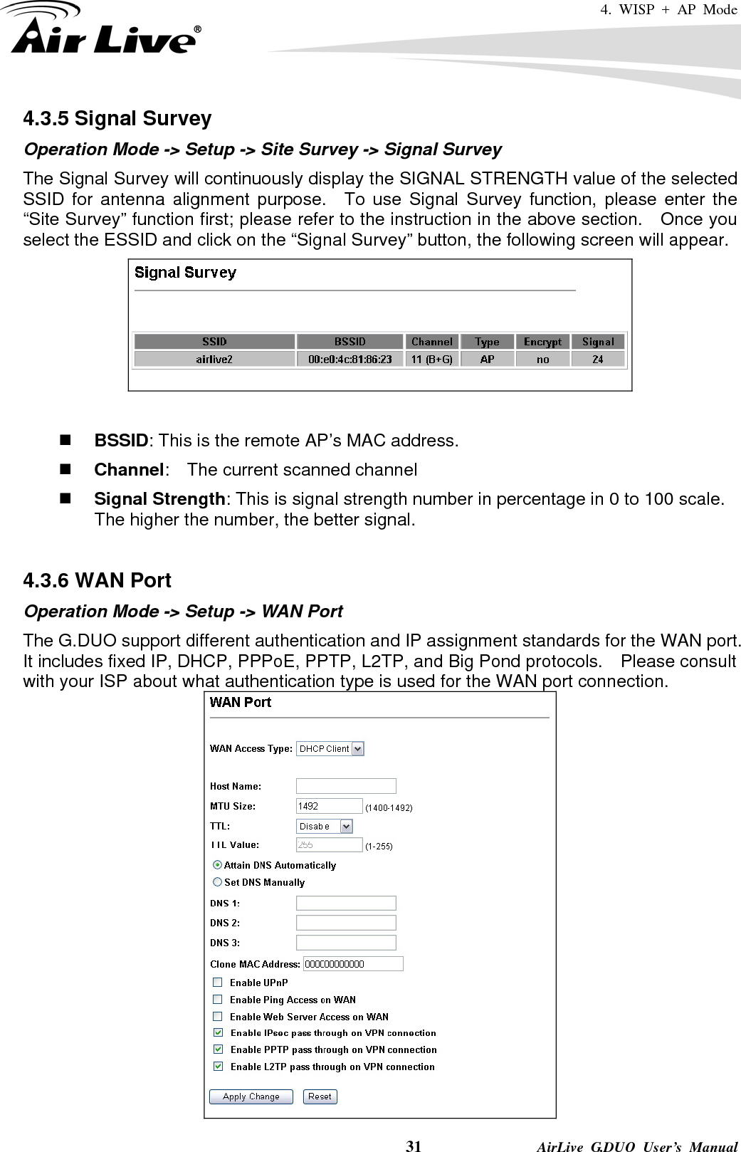 4. WISP + AP Mode    31              AirLive G.DUO User’s Manual 4.3.5 Signal Survey Operation Mode -&gt; Setup -&gt; Site Survey -&gt; Signal Survey The Signal Survey will continuously display the SIGNAL STRENGTH value of the selected SSID for antenna alignment purpose.  To use Signal Survey function, please enter the “Site Survey” function first; please refer to the instruction in the above section.    Once you select the ESSID and click on the “Signal Survey” button, the following screen will appear.    BSSID: This is the remote AP’s MAC address.  Channel:    The current scanned channel  Signal Strength: This is signal strength number in percentage in 0 to 100 scale.   The higher the number, the better signal.  4.3.6 WAN Port Operation Mode -&gt; Setup -&gt; WAN Port The G.DUO support different authentication and IP assignment standards for the WAN port.   It includes fixed IP, DHCP, PPPoE, PPTP, L2TP, and Big Pond protocols.    Please consult with your ISP about what authentication type is used for the WAN port connection.  