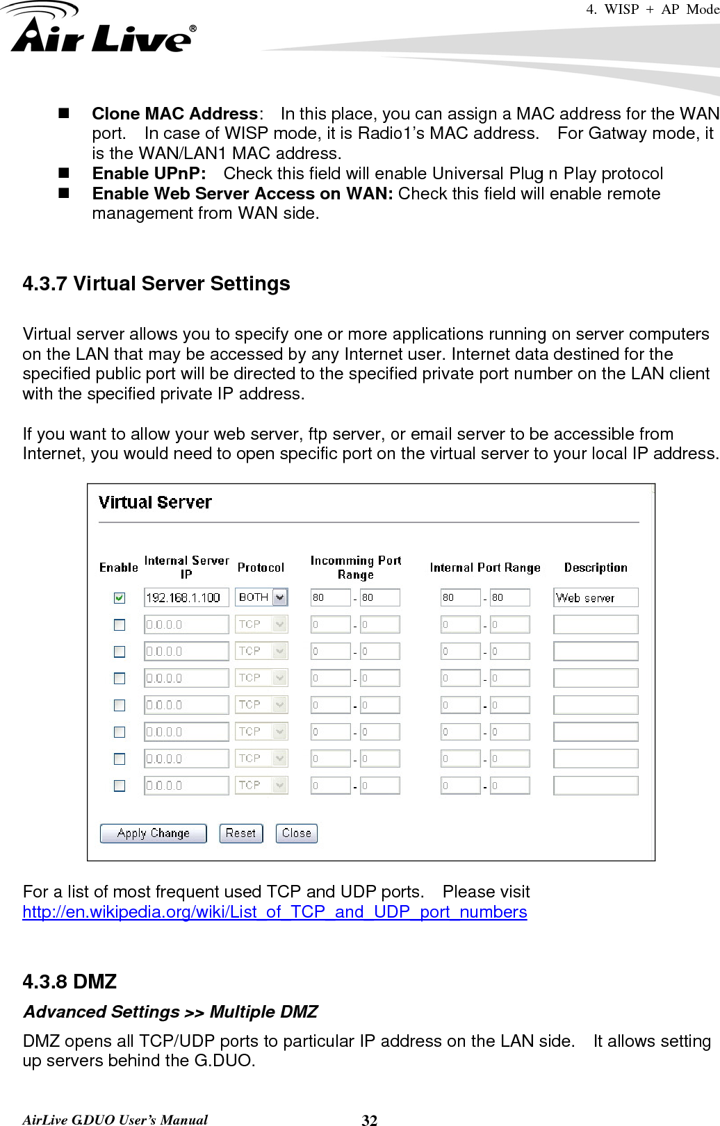 4. WISP + AP Mode   AirLive G.DUO User’s Manual  32 Clone MAC Address:    In this place, you can assign a MAC address for the WAN port.    In case of WISP mode, it is Radio1’s MAC address.    For Gatway mode, it is the WAN/LAN1 MAC address.  Enable UPnP:    Check this field will enable Universal Plug n Play protocol  Enable Web Server Access on WAN: Check this field will enable remote management from WAN side.       4.3.7 Virtual Server Settings  Virtual server allows you to specify one or more applications running on server computers on the LAN that may be accessed by any Internet user. Internet data destined for the specified public port will be directed to the specified private port number on the LAN client with the specified private IP address.    If you want to allow your web server, ftp server, or email server to be accessible from Internet, you would need to open specific port on the virtual server to your local IP address.    For a list of most frequent used TCP and UDP ports.    Please visit http://en.wikipedia.org/wiki/List_of_TCP_and_UDP_port_numbers   4.3.8 DMZ Advanced Settings &gt;&gt; Multiple DMZ DMZ opens all TCP/UDP ports to particular IP address on the LAN side.    It allows setting up servers behind the G.DUO. 