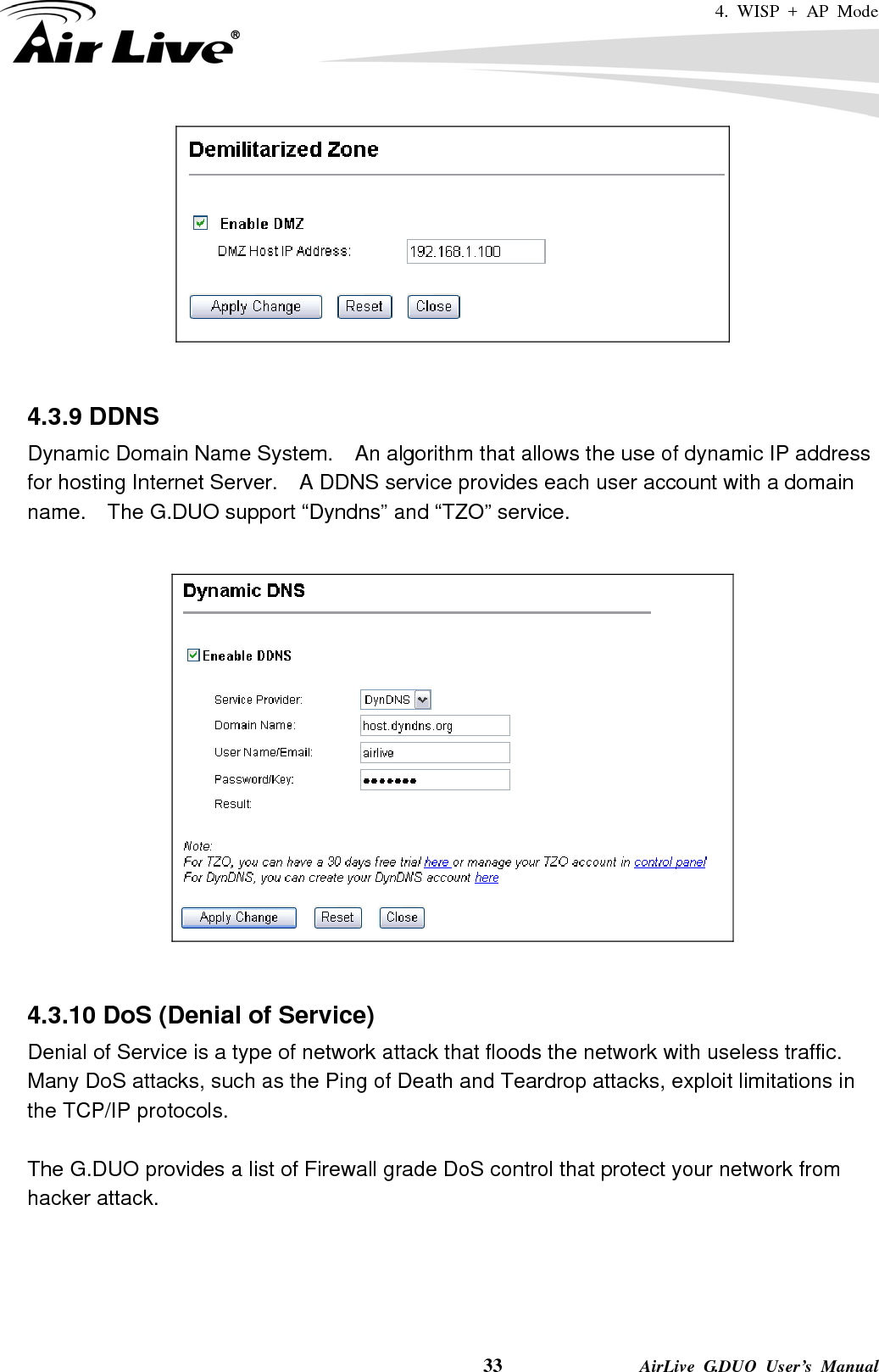 4. WISP + AP Mode    33              AirLive G.DUO User’s Manual    4.3.9 DDNS Dynamic Domain Name System.    An algorithm that allows the use of dynamic IP address for hosting Internet Server.    A DDNS service provides each user account with a domain name.    The G.DUO support “Dyndns” and “TZO” service.     4.3.10 DoS (Denial of Service) Denial of Service is a type of network attack that floods the network with useless traffic. Many DoS attacks, such as the Ping of Death and Teardrop attacks, exploit limitations in the TCP/IP protocols.  The G.DUO provides a list of Firewall grade DoS control that protect your network from hacker attack.   