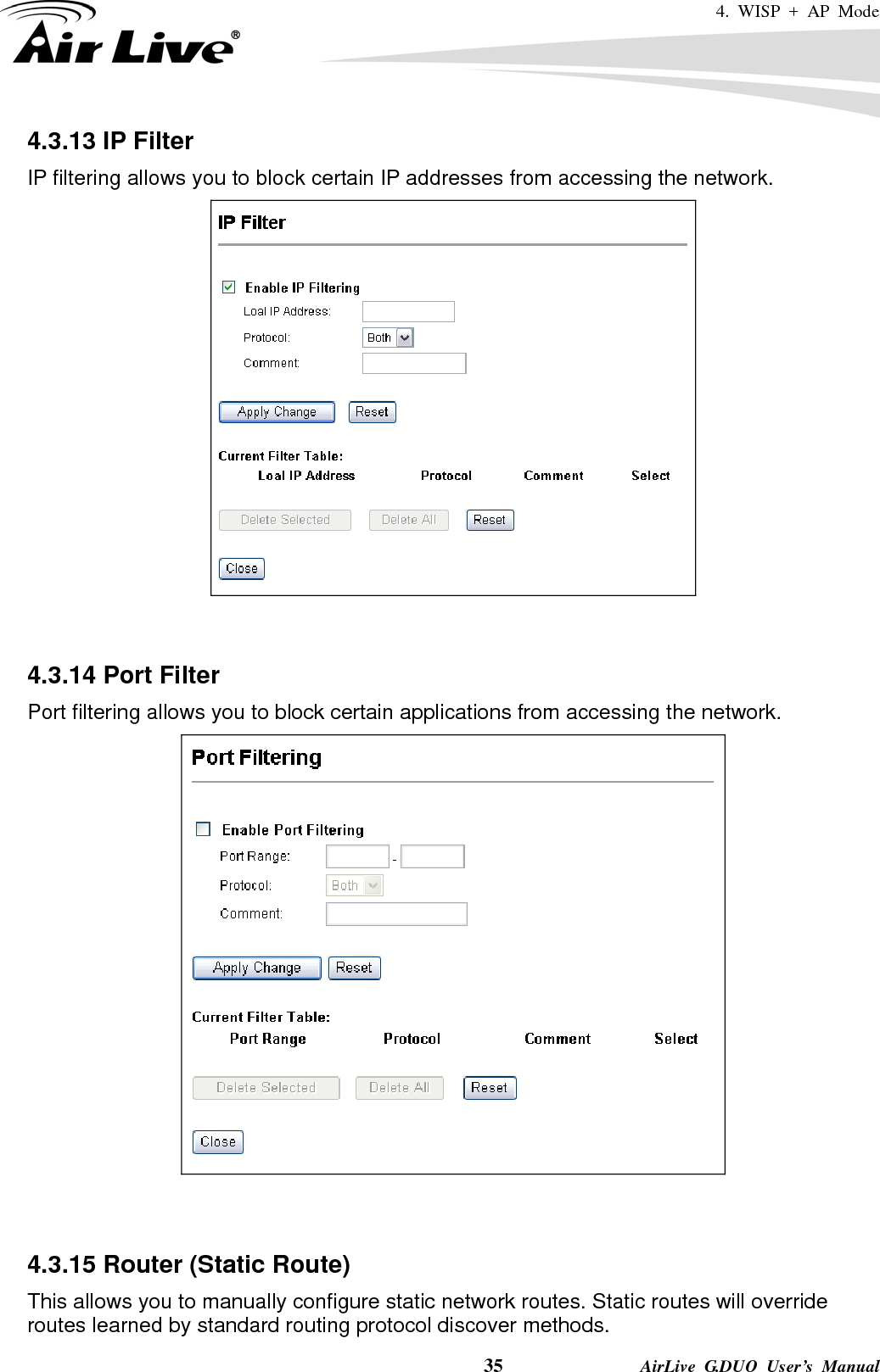 4. WISP + AP Mode    35              AirLive G.DUO User’s Manual 4.3.13 IP Filter IP filtering allows you to block certain IP addresses from accessing the network.    4.3.14 Port Filter Port filtering allows you to block certain applications from accessing the network.    4.3.15 Router (Static Route) This allows you to manually configure static network routes. Static routes will override routes learned by standard routing protocol discover methods. 