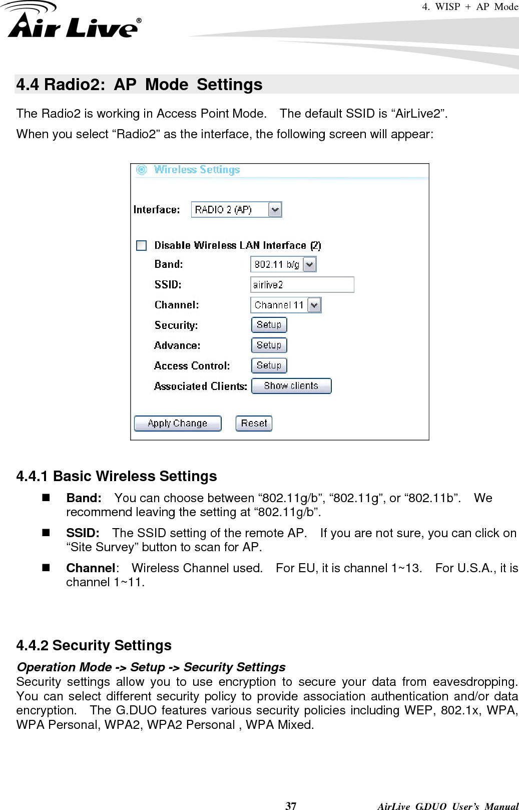 4. WISP + AP Mode    37              AirLive G.DUO User’s Manual 4.4 Radio2: AP Mode Settings The Radio2 is working in Access Point Mode.    The default SSID is “AirLive2”. When you select “Radio2” as the interface, the following screen will appear:    4.4.1 Basic Wireless Settings  Band:    You can choose between “802.11g/b”, “802.11g”, or “802.11b”.    We recommend leaving the setting at “802.11g/b”.  SSID:    The SSID setting of the remote AP.    If you are not sure, you can click on “Site Survey” button to scan for AP.  Channel:  Wireless Channel used.  For EU, it is channel 1~13.    For U.S.A., it is channel 1~11.     4.4.2 Security Settings Operation Mode -&gt; Setup -&gt; Security Settings Security settings allow you to use encryption to secure your data from eavesdropping.  You can select different security policy to provide association authentication and/or data encryption.    The G.DUO features various security policies including WEP, 802.1x, WPA, WPA Personal, WPA2, WPA2 Personal , WPA Mixed.      