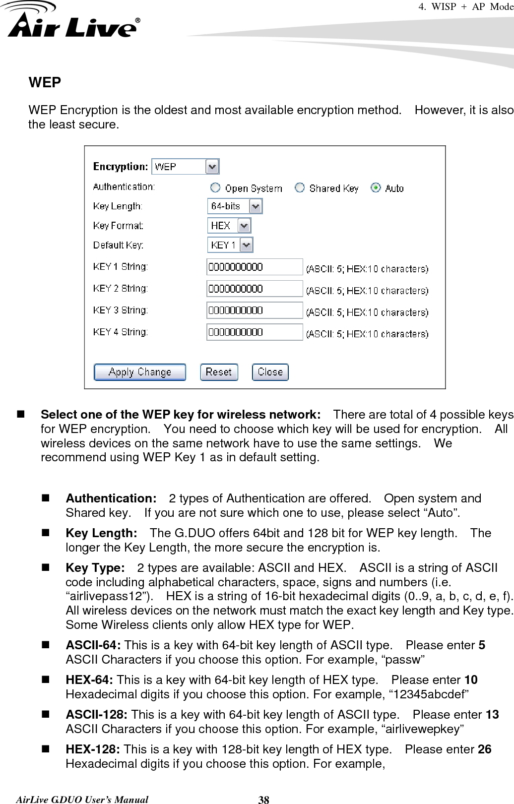 4. WISP + AP Mode   AirLive G.DUO User’s Manual  38WEP WEP Encryption is the oldest and most available encryption method.    However, it is also the least secure.       Select one of the WEP key for wireless network:    There are total of 4 possible keys for WEP encryption.    You need to choose which key will be used for encryption.  All wireless devices on the same network have to use the same settings.    We recommend using WEP Key 1 as in default setting.   Authentication:  2 types of Authentication are offered.    Open system and Shared key.    If you are not sure which one to use, please select “Auto”.  Key Length:    The G.DUO offers 64bit and 128 bit for WEP key length.    The longer the Key Length, the more secure the encryption is.  Key Type:    2 types are available: ASCII and HEX.    ASCII is a string of ASCII code including alphabetical characters, space, signs and numbers (i.e. “airlivepass12”).    HEX is a string of 16-bit hexadecimal digits (0..9, a, b, c, d, e, f).   All wireless devices on the network must match the exact key length and Key type.   Some Wireless clients only allow HEX type for WEP.  ASCII-64: This is a key with 64-bit key length of ASCII type.    Please enter 5 ASCII Characters if you choose this option. For example, “passw”  HEX-64: This is a key with 64-bit key length of HEX type.    Please enter 10 Hexadecimal digits if you choose this option. For example, “12345abcdef”  ASCII-128: This is a key with 64-bit key length of ASCII type.    Please enter 13 ASCII Characters if you choose this option. For example, “airlivewepkey”  HEX-128: This is a key with 128-bit key length of HEX type.    Please enter 26 Hexadecimal digits if you choose this option. For example, 