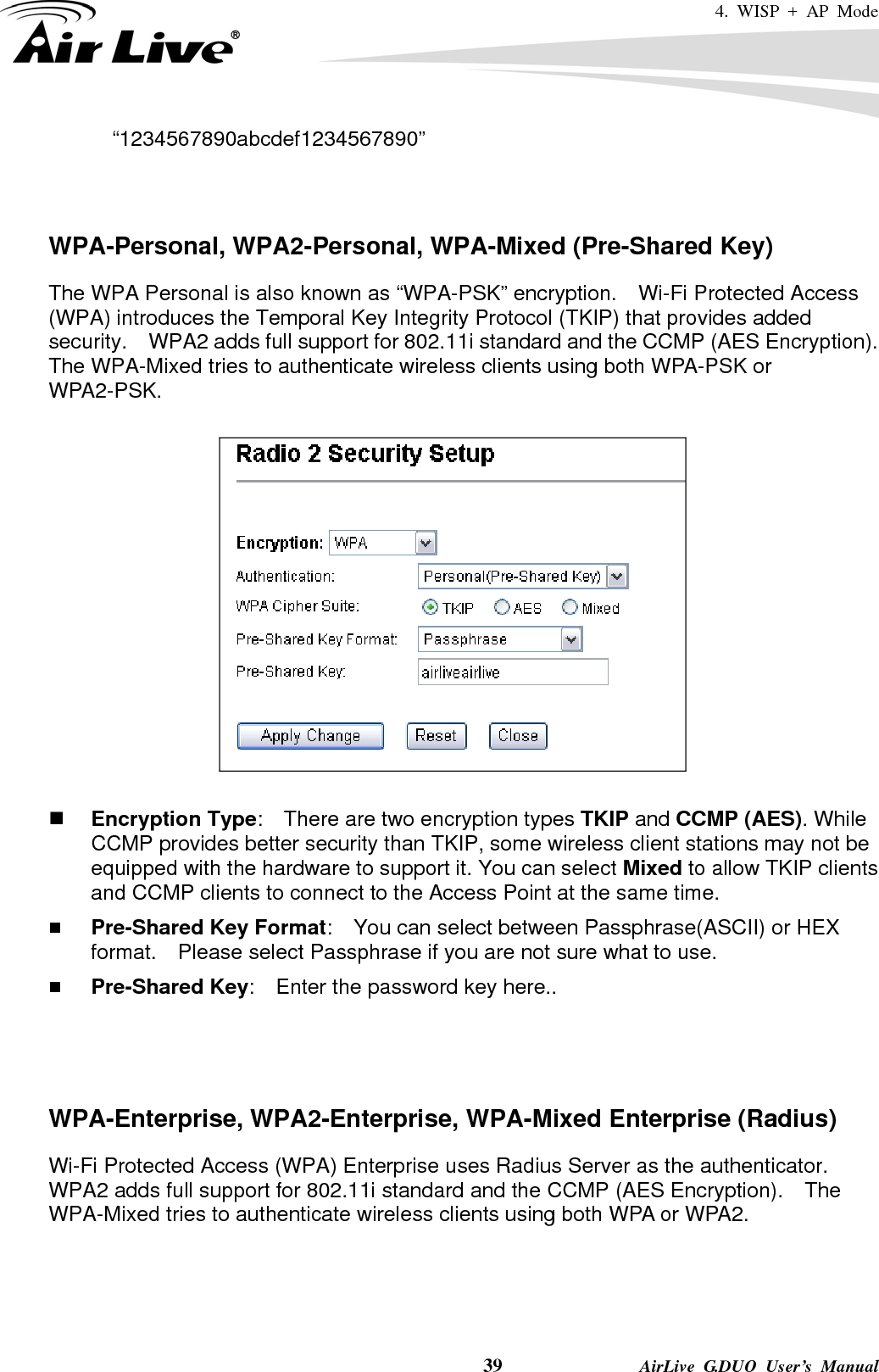 4. WISP + AP Mode    39              AirLive G.DUO User’s Manual “1234567890abcdef1234567890”   WPA-Personal, WPA2-Personal, WPA-Mixed (Pre-Shared Key) The WPA Personal is also known as “WPA-PSK” encryption.    Wi-Fi Protected Access (WPA) introduces the Temporal Key Integrity Protocol (TKIP) that provides added security.    WPA2 adds full support for 802.11i standard and the CCMP (AES Encryption).   The WPA-Mixed tries to authenticate wireless clients using both WPA-PSK or WPA2-PSK.       Encryption Type:    There are two encryption types TKIP and CCMP (AES). While CCMP provides better security than TKIP, some wireless client stations may not be equipped with the hardware to support it. You can select Mixed to allow TKIP clients and CCMP clients to connect to the Access Point at the same time.    Pre-Shared Key Format:    You can select between Passphrase(ASCII) or HEX format.    Please select Passphrase if you are not sure what to use.  Pre-Shared Key:    Enter the password key here..    WPA-Enterprise, WPA2-Enterprise, WPA-Mixed Enterprise (Radius) Wi-Fi Protected Access (WPA) Enterprise uses Radius Server as the authenticator.   WPA2 adds full support for 802.11i standard and the CCMP (AES Encryption).    The WPA-Mixed tries to authenticate wireless clients using both WPA or WPA2.     