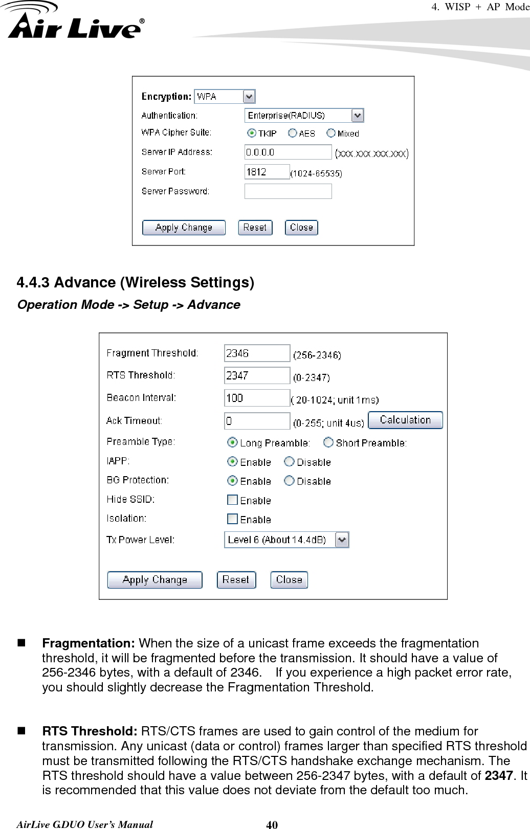 4. WISP + AP Mode   AirLive G.DUO User’s Manual  40  4.4.3 Advance (Wireless Settings) Operation Mode -&gt; Setup -&gt; Advance      Fragmentation: When the size of a unicast frame exceeds the fragmentation threshold, it will be fragmented before the transmission. It should have a value of 256-2346 bytes, with a default of 2346.  If you experience a high packet error rate, you should slightly decrease the Fragmentation Threshold.      RTS Threshold: RTS/CTS frames are used to gain control of the medium for transmission. Any unicast (data or control) frames larger than specified RTS threshold must be transmitted following the RTS/CTS handshake exchange mechanism. The RTS threshold should have a value between 256-2347 bytes, with a default of 2347. It is recommended that this value does not deviate from the default too much.   