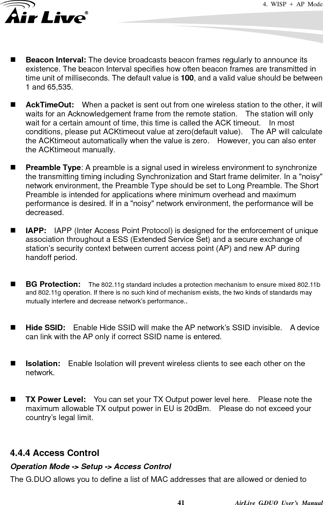 4. WISP + AP Mode    41              AirLive G.DUO User’s Manual   Beacon Interval: The device broadcasts beacon frames regularly to announce its existence. The beacon Interval specifies how often beacon frames are transmitted in time unit of milliseconds. The default value is 100, and a valid value should be between 1 and 65,535.     AckTimeOut:  When a packet is sent out from one wireless station to the other, it will waits for an Acknowledgement frame from the remote station.    The station will only wait for a certain amount of time, this time is called the ACK timeout.    In most conditions, please put ACKtimeout value at zero(default value).    The AP will calculate the ACKtimeout automatically when the value is zero.    However, you can also enter the ACKtimeout manually.   Preamble Type: A preamble is a signal used in wireless environment to synchronize the transmitting timing including Synchronization and Start frame delimiter. In a &quot;noisy&quot; network environment, the Preamble Type should be set to Long Preamble. The Short Preamble is intended for applications where minimum overhead and maximum performance is desired. If in a &quot;noisy&quot; network environment, the performance will be decreased.   IAPP:    IAPP (Inter Access Point Protocol) is designed for the enforcement of unique association throughout a ESS (Extended Service Set) and a secure exchange of station’s security context between current access point (AP) and new AP during handoff period.    BG Protection:    The 802.11g standard includes a protection mechanism to ensure mixed 802.11b and 802.11g operation. If there is no such kind of mechanism exists, the two kinds of standards may mutually interfere and decrease network’s performance..    Hide SSID:    Enable Hide SSID will make the AP network’s SSID invisible.    A device can link with the AP only if correct SSID name is entered.    Isolation:    Enable Isolation will prevent wireless clients to see each other on the network.    TX Power Level:    You can set your TX Output power level here.    Please note the maximum allowable TX output power in EU is 20dBm.    Please do not exceed your country’s legal limit.   4.4.4 Access Control Operation Mode -&gt; Setup -&gt; Access Control The G.DUO allows you to define a list of MAC addresses that are allowed or denied to 