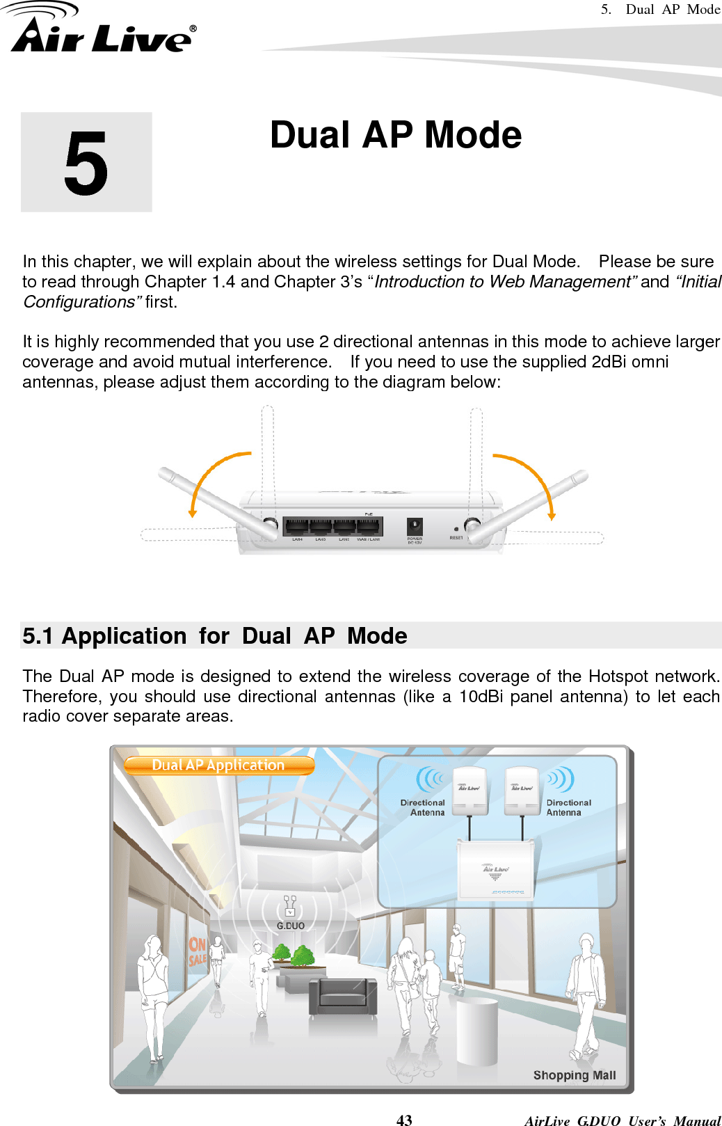 5.  Dual AP Mode    43              AirLive G.DUO User’s Manual        In this chapter, we will explain about the wireless settings for Dual Mode.    Please be sure to read through Chapter 1.4 and Chapter 3’s “Introduction to Web Management” and “Initial Configurations” first.    It is highly recommended that you use 2 directional antennas in this mode to achieve larger coverage and avoid mutual interference.    If you need to use the supplied 2dBi omni antennas, please adjust them according to the diagram below:   5.1 Application for Dual AP Mode The Dual AP mode is designed to extend the wireless coverage of the Hotspot network.   Therefore, you should use directional antennas (like a 10dBi panel antenna) to let each radio cover separate areas.  5  5. Dual AP Mode  