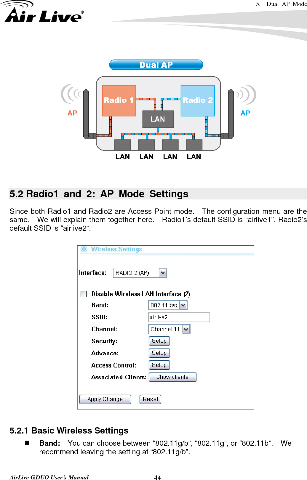 5.  Dual AP Mode    AirLive G.DUO User’s Manual  44    5.2 Radio1 and 2: AP Mode Settings Since both Radio1 and Radio2 are Access Point mode.    The configuration menu are the same.    We will explain them together here.    Radio1’s default SSID is “airlive1”, Radio2’s default SSID is “airlive2”.    5.2.1 Basic Wireless Settings  Band:    You can choose between “802.11g/b”, “802.11g”, or “802.11b”.    We recommend leaving the setting at “802.11g/b”. 
