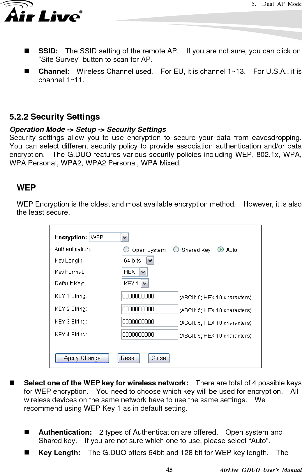 5.  Dual AP Mode    45              AirLive G.DUO User’s Manual  SSID:    The SSID setting of the remote AP.    If you are not sure, you can click on “Site Survey” button to scan for AP.  Channel:  Wireless Channel used.  For EU, it is channel 1~13.    For U.S.A., it is channel 1~11.     5.2.2 Security Settings Operation Mode -&gt; Setup -&gt; Security Settings Security settings allow you to use encryption to secure your data from eavesdropping.  You can select different security policy to provide association authentication and/or data encryption.    The G.DUO features various security policies including WEP, 802.1x, WPA, WPA Personal, WPA2, WPA2 Personal, WPA Mixed.      WEP WEP Encryption is the oldest and most available encryption method.    However, it is also the least secure.       Select one of the WEP key for wireless network:    There are total of 4 possible keys for WEP encryption.    You need to choose which key will be used for encryption.  All wireless devices on the same network have to use the same settings.    We recommend using WEP Key 1 as in default setting.   Authentication:  2 types of Authentication are offered.    Open system and Shared key.    If you are not sure which one to use, please select “Auto”.  Key Length:    The G.DUO offers 64bit and 128 bit for WEP key length.    The 